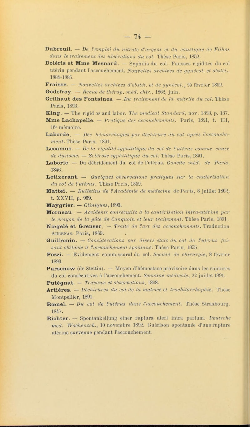Dubreuil. — De l'emploi du nitrate iVarijent et du caustique de Filhos dans le traitement des ulcérations du col. Thèse Paris, 1852. Doléris et Mme Mesnard. — Syphilis du col. Fausses rigidités du col utérin pendant l'accouchement. Nouvelles archives de gynôcol. et ohstêl,, 1884-1885. Fraisse. — Nouvelles archioes d'obstét. et de f/i/nûcoL ,2ô février 1892. Godefroy. — Revue de thérap. méd. chir., 18G2, juin. Grilhaut des Fontaines. — Du traitement de la métrite du col. Thèse Paris, 1893. King. — The rigid os and labor. The médical Standard, nov. 1893, p. 137. Mme Lachapelle. — Pratique des accouchements. Paris, 1821, t. III, lO»-' mémoire. Laborde. — Des hémorrhagies par décliirure du cul après l'accouche- ment. Thèse Paris, 1891. Lecamus. — De la rigidité syphilitique du col de Vutôrus comme cause de dystocie. — Sclérose syphilitiqiie du col. Thèse Paris, 1891. Laborie. — Du dèbridement du col de l'utérus. Gazette méd. de Paris, 1846. Letixerant. — Quelques observations pratiques sur la cautérisation du col de Vutérus. Thèse Poris, 1852. Mattei. — Bulletins de l'Académie de médecine de Paris, 8 juillet 1862, t. XXVII, p. 969. Maygrier. — Cliniques, 1893. Morneau. ~ Accidents consécutifs à la cautérisation intra-utérine par le crayon de la pâte de Canquoin et leur traitement. Thèse Paris, 1891. Nœgelé et Grenser. — Traité de l'art des accouchements. Traduction AUBENAs. Paris, 1869. Guillemin. — Considérations sur divers états du col de l'utérus fai- sant obstacle à Vaccouchement spontané. Thèse Paris, 1855. Pozzi. — Evidement commissural du col. Société de chirurgie, 8 février 1893. Parsenow (deStettin). — Moyen d'hémostase provisoire dans les ruptures du coi consécutives à l'accouchement. Semaine médicale., 22 juillet 1891. Putégnat. — Travaux et observations, 1868. Artières. — Déchirures du col de la matrice et trachilorrhaphie. Thèse Montpellier, 1891. Rœnel. — Du col de l'utérus dans l'accouchement. Thèse Strasbourg, 1847. Richter. — Spontankeilung eincr ruptura uteri intra partum. Deutsche med. Wochensch., 10 novembre 1892. Guérison spontanée d'une rupture utérine survenue pendant l'accouchement.