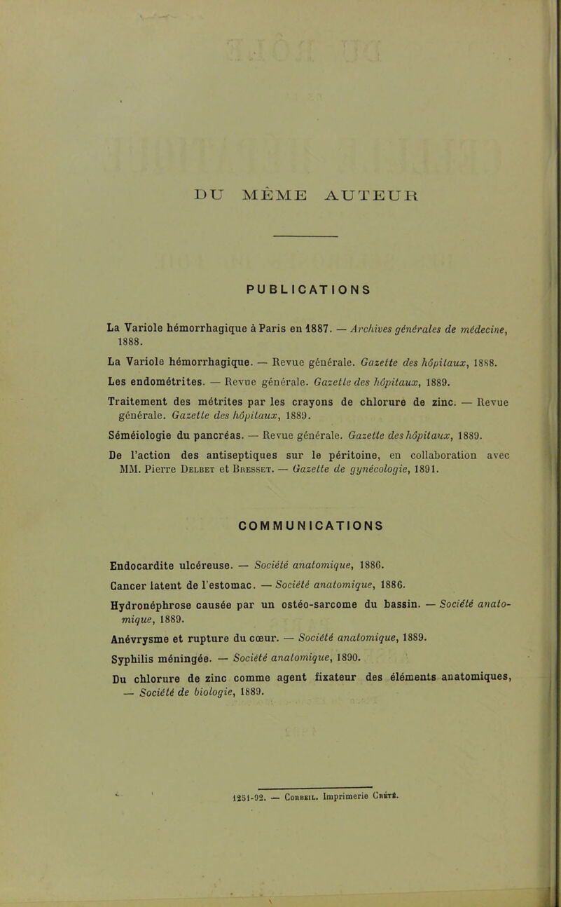 DU MEME AUTEUR PUBLICATIONS La Variole hémorrhagique à Paris en 1887. — Archives générales de médecine, 1888. La Variole hémorrhagique. — Revue générale. Gazette des hôpitaux, 1888. Les endométrites. — Revue générale. Gazette des hôpitaux, 1889. Traitement des métrites par les crayons de chlorure de zinc. — Revue générale. Gazette des hôpitaux, 1889. Séméiologie du pancréas. — Revue générale. Gazette des hôpitaux, 1889. De l’action des antiseptiques sur le péritoine, en collaboration avec MM. Pierre Delbet et Bresset. — Gazette de gynécologie, 1891. COM MU N ICATIONS Endocardite ulcéreuse. — Société anatomique, 188G. Cancer latent de l’estomac. —Société anatomique, 1886. Hydronéphrose causée par un ostéo-sarcome du bassin. — Société anato- mique, 1889. Anévrysme et rupture du cœur. — Société anatomique, 18S9. Syphilis méningée. — Société anatomique, 1890. Du chlorure de zinc comme agent fixateur des éléments anatomiques, — Société de biologie, 1889. 1251-92. — Cohbeil. Imprimerie CbétS.