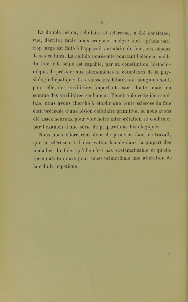 La double lésion, cellulaire et scléreuse, a été constatée, vue, décrite; mais nous croyons, malgré tout, qu’une part trop large est faite à l’appareil vasculaire du foie, aux dépens de scs cellules. La cellule représente pourtant l’élément noble du foie, elle seule est capable, par sa constitution histochi- mique, de présider aux phénomènes si complexes de la phy- siologie hépatique. Les vaisseaux biliaires et sanguins sont, pour elle, des auxiliaires importants sans doute, mais en somme des auxiliaires seulement. Pénétré de cette idée capi- tale, nous avons cherché à établir que toute sclérose du foie était précédée d’une lésion cellulaire primitive, et nous avons été assez heureux pour voir notre interprétation se confirmer par l’examen d’une série de préparations histologiques. Nous nous efforcerons donc de prouver, dans ce travail, que la sclérose est d’observation banale dans la plupart des maladies du foie, qu’elle n’est pas systématisable et qu’elle reconnaît toujours pour cause primordiale une altération de la cellule hépatique.