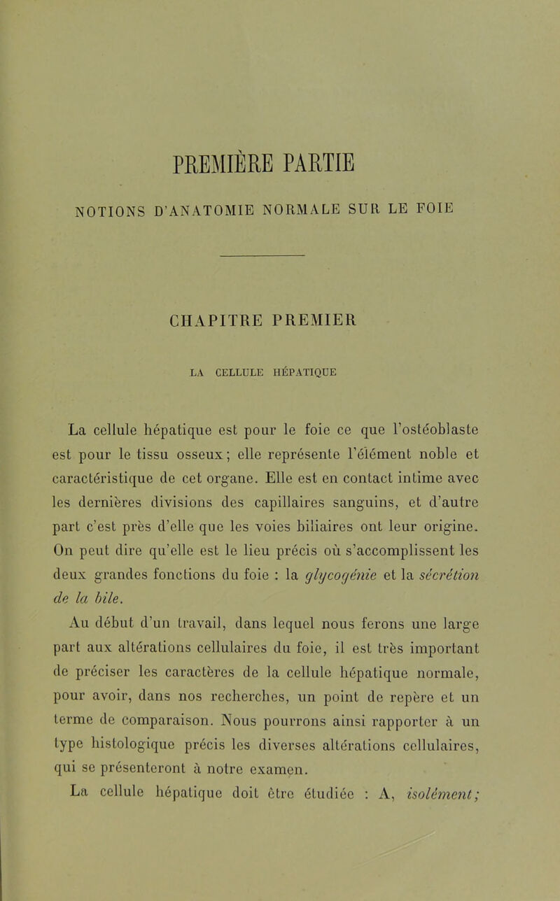 PREMIÈRE PARTIE NOTIONS D’ANATOMIE NORMALE SUR LE FOIE CHAPITRE PREMIER LA CELLULE HÉPATIQUE La cellule hépatique est pour le foie ce que l’ostéoblaste est pour le tissu osseux; elle représente l’élément noble et caractéristique de cet organe. Elle est en contact intime avec les dernières divisions des capillaires sanguins, et d’autre part c’est près d’elle que les voies biliaires ont leur origine. On peut dire qu'elle est le lieu précis où s’accomplissent les deux grandes fonctions du foie : la glycogénie et la sécrétion de la hile. Au début d’un travail, dans lequel nous ferons une large part aux altérations cellulaires du foie, il est très important de préciser les caractères de la cellule hépatique normale, pour avoir, dans nos recherches, un point de repère et un terme de comparaison. Nous pourrons ainsi rapporter à un type histologique précis les diverses altérations cellulaires, qui se présenteront à notre examen. La cellule hépatique doit être étudiée : A, isolément;