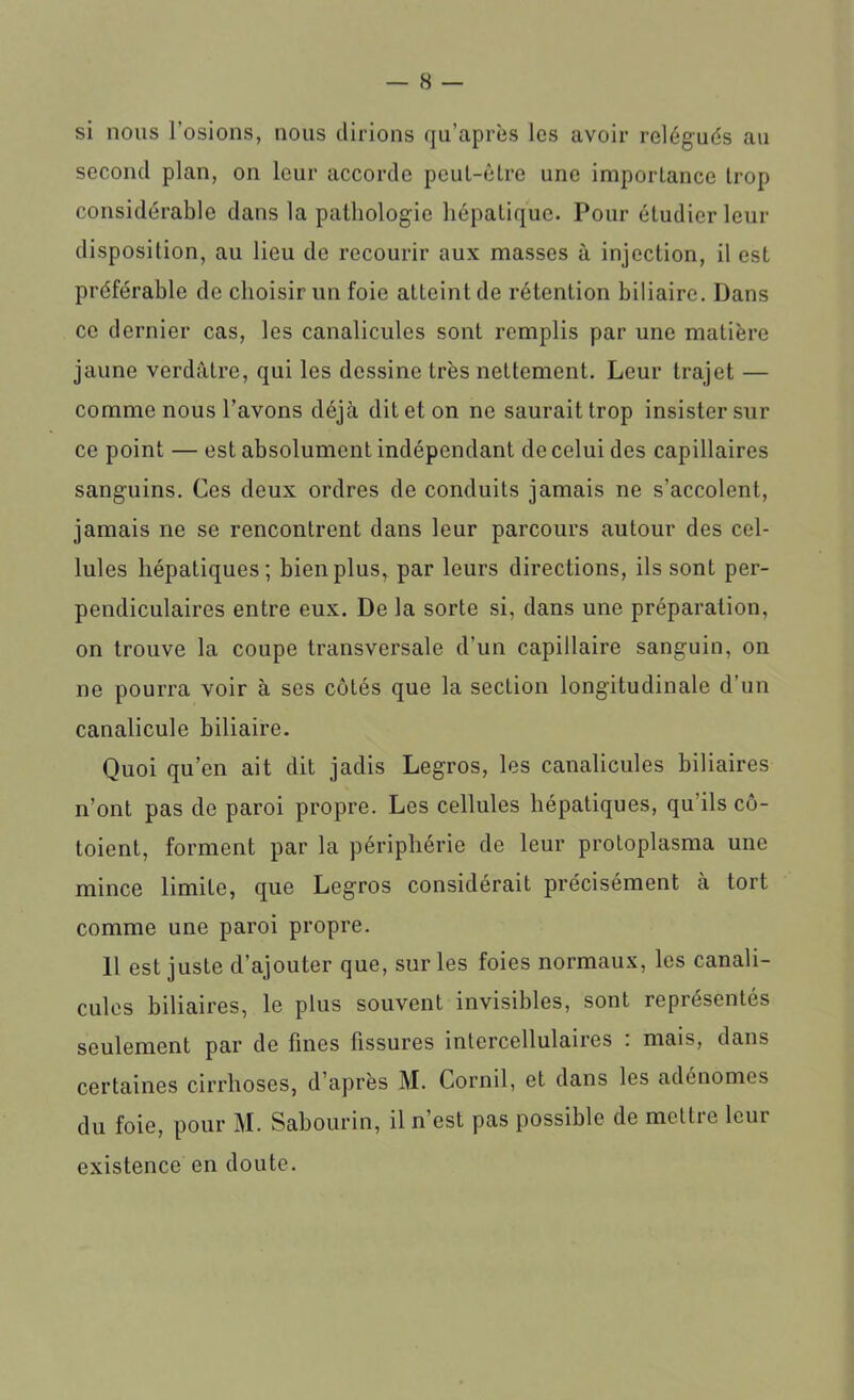 si nous l’osions, nous dirions qu’après les avoir relégués au second plan, on leur accorde peuL-être une importance trop considérable dans la pathologie hépatique. Pour étudier leur disposition, au lieu de recourir aux masses à injection, il est préférable de choisir un foie atteint de rétention biliaire. Dans ce dernier cas, les canalicules sont remplis par une matière jaune verdâtre, qui les dessine très nettement. Leur trajet — comme nous l’avons déjà dit et on ne saurait trop insister sur ce point — est absolument indépendant de celui des capillaires sanguins. Ces deux ordres de conduits jamais ne s’accolent, jamais ne se rencontrent dans leur parcours autour des cel- lules hépatiques; bien plus, par leurs directions, ils sont per- pendiculaires entre eux. De la sorte si, dans une préparation, on trouve la coupe transversale d’un capillaire sanguin, on ne pourra voir à ses côtés que la section longitudinale d’un canalicule biliaire. Quoi qu’en ait dit jadis Legros, les canalicules biliaires n’ont pas de paroi propre. Les cellules hépatiques, qu’ils cô- toient, forment par la périphérie de leur protoplasma une mince limite, que Legros considérait précisément à tort comme une paroi propre. Il est juste d’ajouter que, sur les foies normaux, les canali- cules biliaires, le plus souvent invisibles, sont représentés seulement par de fines fissures intercellulaires : mais, dans certaines cirrhoses, d’après M. Cornil, et dans les adénomes du foie, pour M. Sabourin, il n’est pas possible de mcttie leur existence en doute.