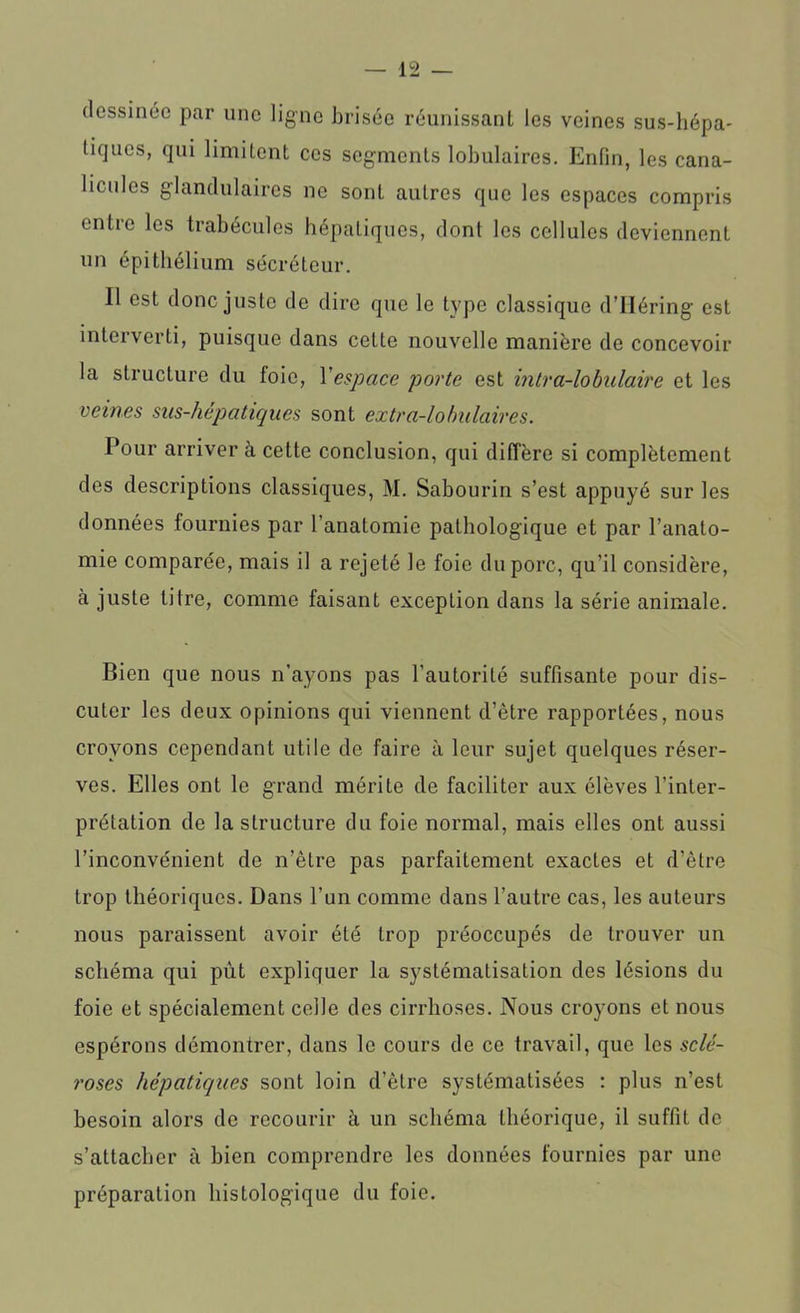 dessinée par une ligne brisée réunissant les veines sus-hépa- tiques, qui limitent ces segments lobulaires. Enfin, les cana- liculos glandulaires ne sont autres que les espaces compris entre les trabécules hépatiques, dont les cellules deviennent un épithélium sécréteur. Il est donc juste de dire que le type classique dTIéring est interverti, puisque dans cette nouvelle manière de concevoir la structure du foie, Y espace porte est intra-lo bulaire et les veines sus-hépatiques sont extra-lobulaires. Pour arriver à cette conclusion, qui diffère si complètement des descriptions classiques, M. Sabourin s’est appuyé sur les données fournies par l’anatomie pathologique et par l’anato- mie comparée, mais il a rejeté le foie du porc, qu’il considère, à juste titre, comme faisant exception dans la série animale. Bien que nous n'ayons pas l’autorité suffisante pour dis- cuter les deux opinions qui viennent d’être rapportées, nous croyons cependant utile de faire à leur sujet quelques réser- ves. Elles ont le grand mérite de faciliter aux élèves l’inter- prétation de la structure du foie normal, mais elles ont aussi l’inconvénient de n’être pas parfaitement exactes et d’être trop théoriques. Dans l’un comme dans l’autre cas, les auteurs nous paraissent avoir été trop préoccupés de trouver un schéma qui pùt expliquer la systématisation des lésions du foie et spécialement celle des cirrhoses. Nous croyons et nous espérons démontrer, dans le cours de ce travail, que les sclé- roses hépatiques sont loin d’être systématisées : plus n’est besoin alors de recourir à un schéma théorique, il suffit de s’attacher à bien comprendre les données fournies par une préparation histologique du foie.