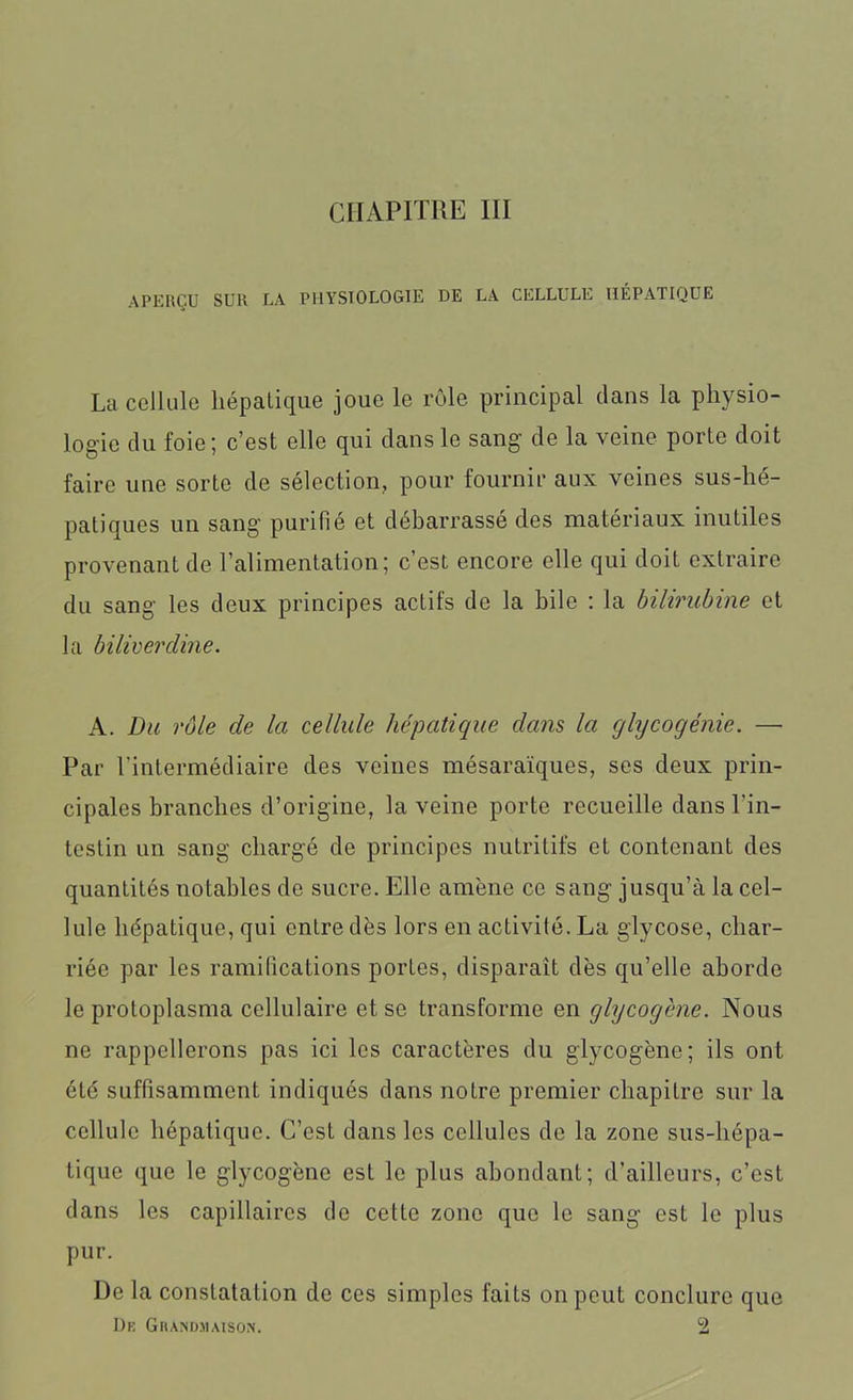 CHAPITRE III APERÇU SUR LA PHYSIOLOGIE DE LA CELLULE HÉPATIQUE La cellule hépatique joue le rôle principal clans la physio- logie du foie; c’est elle qui dans le sang de la veine porte doit faire une sorte de sélection, pour fournir aux veines sus-hé- patiques un sang purifié et débarrassé des matériaux inutiles provenant de l’alimentation; c’est encore elle qui doit extraire du sang les deux principes actifs de la bile : la bilirubine et la bilivercline. A. Du rôle de la cellule hépatique dans la glycogénie. — Par l’intermédiaire des veines mésaraïques, ses deux prin- cipales branches d’origine, la veine porte recueille dans l’in- testin un sang chargé de principes nutritifs et contenant des quantités notables de sucre. Elle amène ce sang jusqu’à la cel- lule hépatique, qui entre dès lors en activité. La glycose, char- riée par les ramifications portes, disparaît dès qu’elle aborde le protoplasma cellulaire et se transforme en glycogène. Nous ne rappellerons pas ici les caractères du glycogène; ils ont été suffisamment indiqués dans notre premier chapitre sur la cellule hépatique. C’est dans les cellules de la zone sus-hépa- tique que le glycogène est le plus abondant; d’ailleurs, c’est dans les capillaires de cette zone que le sang est le plus pur. De la constatation de ces simples faits on peut conclure que Dk Grandjiaison. 2