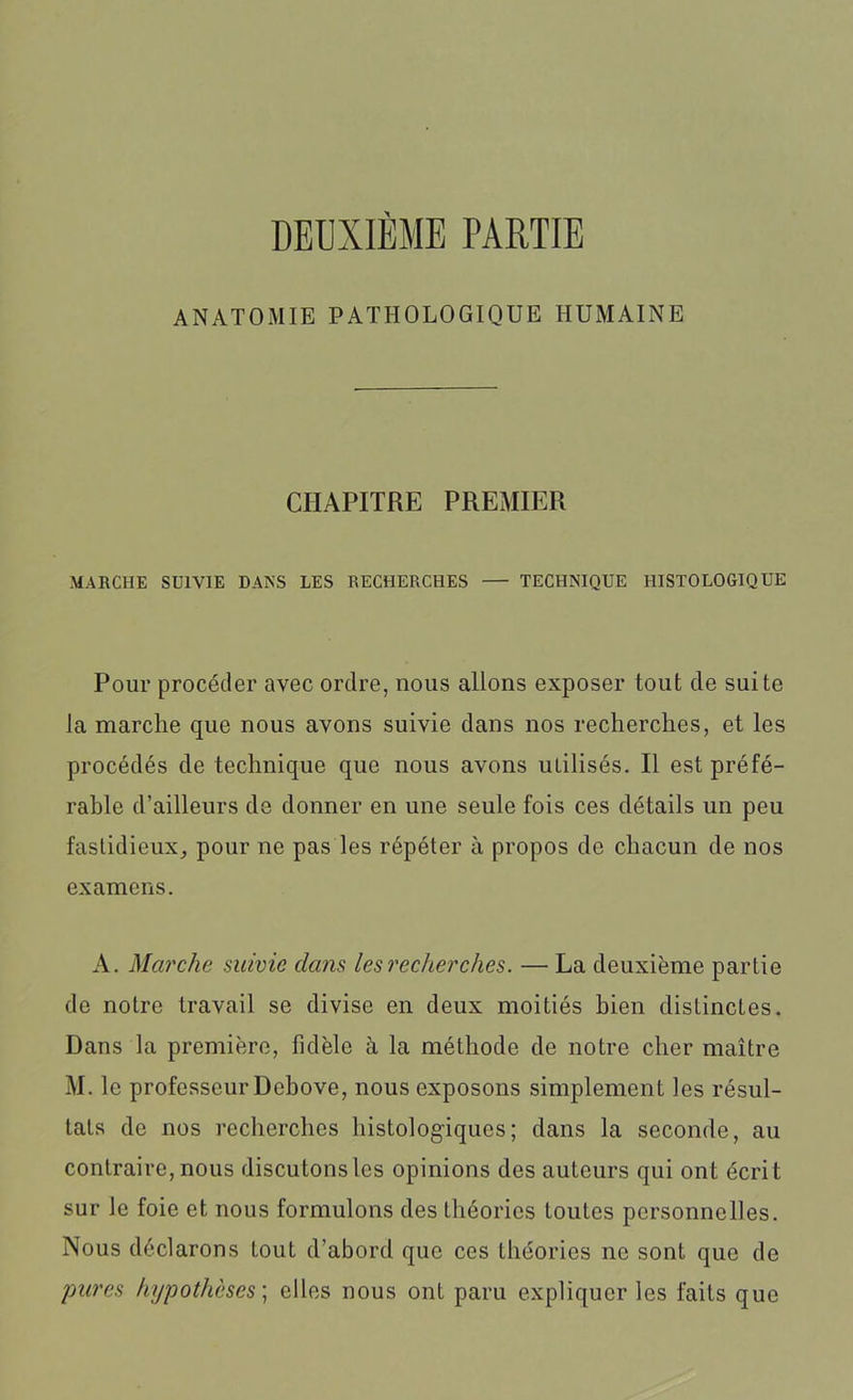 DEUXIÈME PARTIE ANATOMIE PATHOLOGIQUE HUMAINE CHAPITRE PREMIER MARCHE SUIVIE DANS LES RECHERCHES TECHNIQUE HISTOLOGIQUE Pour procéder avec ordre, nous allons exposer tout de suite la marche que nous avons suivie dans nos recherches, et les procédés de technique que nous avons utilisés. Il est préfé- rable d’ailleurs de donner en une seule fois ces détails un peu fastidieux, pour ne pas les répéter à propos de chacun de nos examens. A. Marche suivie dans les recherches. — La deuxième partie de notre travail se divise en deux moitiés bien distinctes. Dans la première, fidèle à la méthode de notre cher maître M. le professeur Debove, nous exposons simplement les résul- tats de nos recherches histologiques; dans la seconde, au contraire, nous discutons les opinions des auteurs qui ont écri t sur le foie et nous formulons des théories toutes personnelles. Nous déclarons tout d’abord que ces théories ne sont que de pures hypothèses ; elles nous ont paru expliquer les faits que