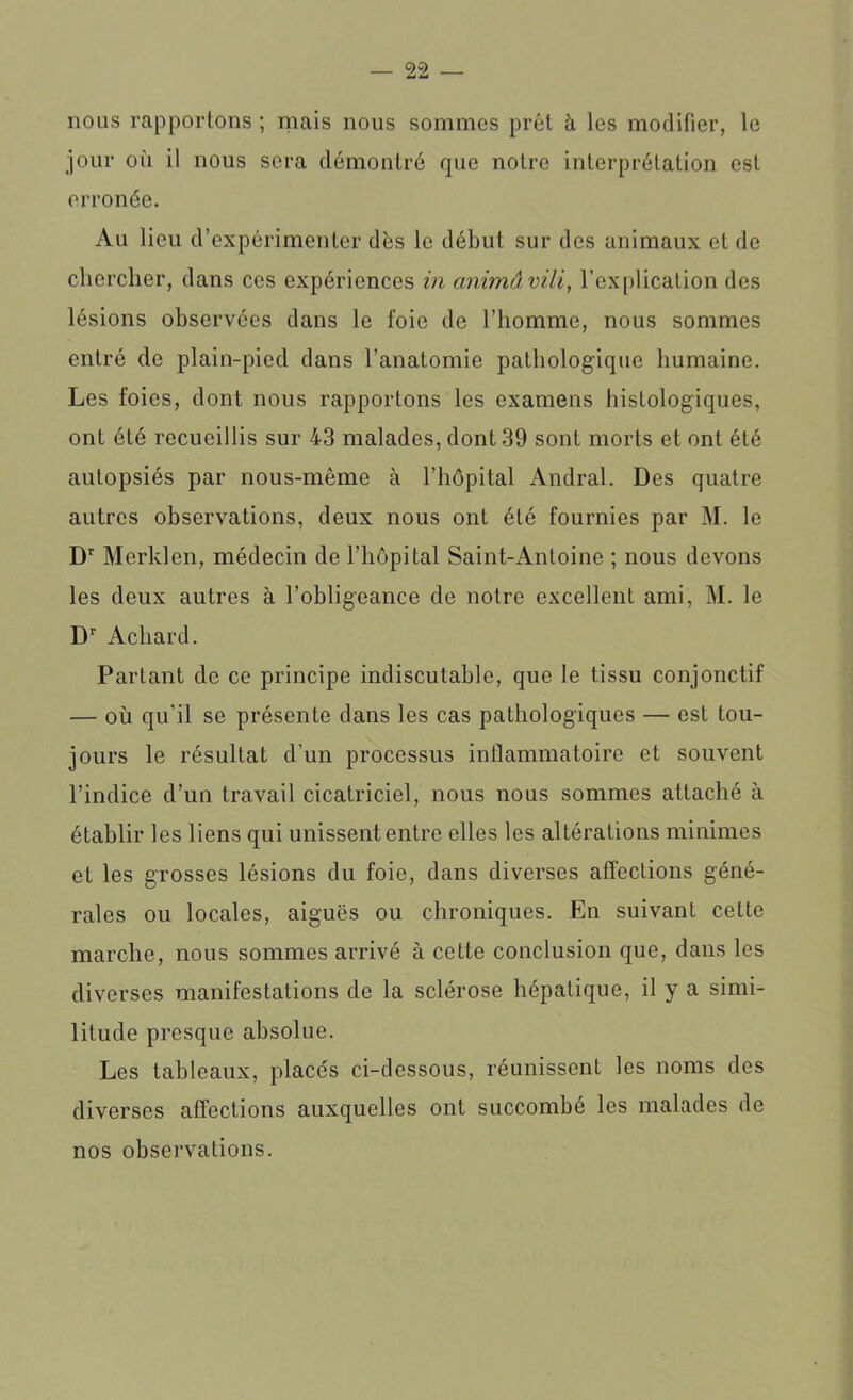 nous rapportons ; mais nous sommes prêt à les modifier, le jour où il nous sera démontré que notre interprétation est erronée. Au lieu d’expérimenter dès le début sur des animaux et de chercher, dans ces expériences in animâvili, l’explication des lésions observées dans le foie de l’homme, nous sommes entré de plain-pied dans l’anatomie pathologique humaine. Les foies, dont nous rapportons les examens histologiques, onL été recueillis sur 43 malades, dont 39 sont morts et ont été autopsiés par nous-même à l’hôpital Andral. Des quatre autres observations, deux nous ont été fournies par M. le Dr Merklen, médecin de l’hôpital Saint-Antoine ; nous devons les deux autres à l’obligeance de notre excellent ami, M. le Dr Acliard. Parlant de ce principe indiscutable, que le tissu conjonctif — où qu'il se présente dans les cas pathologiques — est tou- jours le résultat d’un processus inflammatoire et souvent l’indice d’un travail cicatriciel, nous nous sommes attaché à établir les liens qui unissent entre elles les altérations minimes et les grosses lésions du foie, dans diverses affections géné- rales ou locales, aiguës ou chroniques. En suivant cette marche, nous sommes arrivé à cette conclusion que, dans les diverses manifestations de la sclérose hépatique, il y a simi- litude presque absolue. Les tableaux, placés ci-dessous, réunissent les noms des diverses affections auxquelles ont succombé les malades de nos observations.