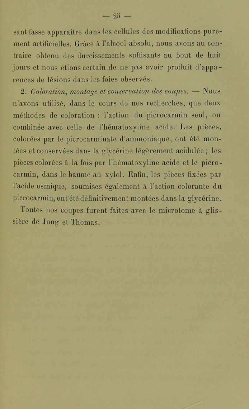 — Po- sant fasse apparaître dans les cellules des modifications pure- ment artificielles. Grâce à l’alcool absolu, nous avons au con- traire obtenu des durcissements suffisants au bout de huit jours et nous étions certain de ne pas avoir produit d’appa- rences de lésions dans les foies observés. 2. Coloration, montage et conservation des coupes. — Nous n’avons utilisé, dans le cours de nos recherches, que deux méthodes de coloration : l’action du picrocarmin seul, ou combinée avec celle de l’hématoxyline acide. Les pièces, colorées par le picrocarminate d’ammoniaque, ont été mon- tées et conservées dans la glycérine légèrement acidulée; les pièces colorées à la fois par l’hématoxyline acide et le picro- carmin, dans le baume au xylol. Enfin, les pièces fixées par l’acide osmique, soumises également à l’action colorante du picrocarmin, ont été définitivement montées dans la glycérine. Toutes nos coupes furent faites avec le microtome à glis- sière de Jung et Thomas.