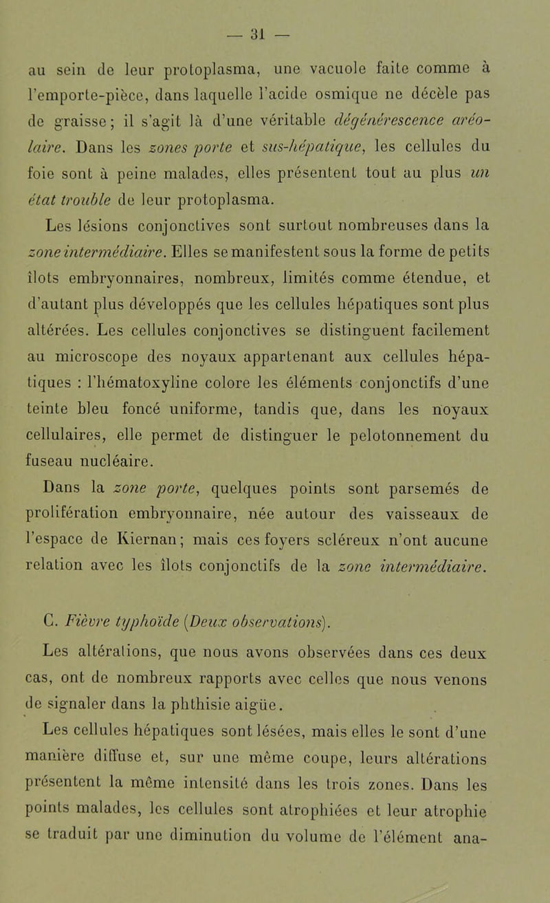 au sein de leur proloplasma, une vacuole faite comme à l’emporte-pièce, dans laquelle l’acide osmique ne décèle pas de graisse; il s’agit là d’une véritable dégénérescence aréo- laire. Dans les zones porte et sus-hépatique, les cellules du foie sont à peine malades, elles présentent tout au plus un état trouble de leur protoplasma. Les lésions conjonctives sont surtout nombreuses dans la zone intermédiaire. Elles se manifestent sous la forme de petits ilôts embryonnaires, nombreux, limités comme étendue, et d’autant plus développés que les cellules hépatiques sont plus altérées. Les cellules conjonctives se distinguent facilement au microscope des noyaux appartenant aux cellules hépa- tiques : l’hématoxyline colore les éléments conjonctifs d’une teinte bleu foncé uniforme, tandis que, dans les noyaux cellulaires, elle permet de distinguer le pelotonnement du fuseau nucléaire. Dans la zone porte, quelques points sont parsemés de prolifération embryonnaire, née autour des vaisseaux de l’espace de Kiernan; mais ces foyers scléreux n’ont aucune relation avec les ilôts conjonctifs de la zone intermédiaire. C. Fièvre typhoïde (Deux observations). Les altérations, que nous avons observées dans ces deux cas, ont de nombreux rapports avec celles que nous venons de signaler dans la phthisie aigiie. Les cellules hépatiques sont lésées, mais elles le sont d’une manière diffuse et, sur une même coupe, leurs altérations pi’ésentcnt la même intensité dans les trois zones. Dans les points malades, les cellules sont atrophiées et leur atrophie se traduit par une diminution du volume de l’élément ana-