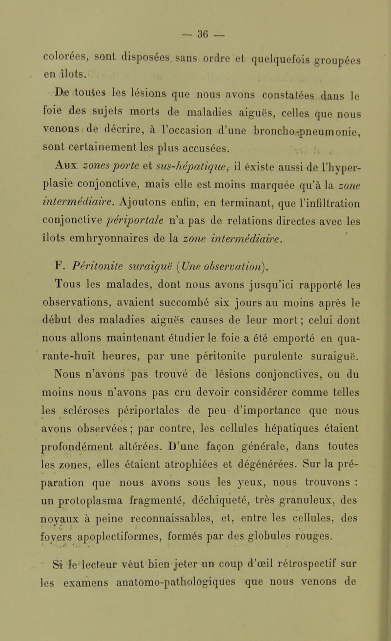 — 3G colorées, sont disposées, sans ordre et quelquefois groupées en îlots. D:e toutes les lésions que nous avons constatées dans le loié des sujets morts de maladies aiguës, celles que nous venons de décrire, à l’occasion d’une broncho-pneumonie, sont certainement les plus accusées. Aux zones porte et sus-hépatique, il existe aussi de l’hyper- plasie conjonctive, mais elle est moins marquée qu’à la zone intermédiaire. Ajoutons enfin, en terminant, que l’infiltration conjonctive périportale n’a pas de relations directes avec les îlots embryonnaires de la zone intermédiaire. F. Péritonite suraiguë [Une observation). Tous les malades, dont nous avons jusqu’ici rapporté les observations, avaient succombé six jours au moins après le début des maladies aiguës causes de leur mort; celui dont nous allons maintenant étudier le foie a été emporté en qua- rante-huit heures, par une péritonite purulente suraiguë. Nous n’avons pas trouvé de lésions conjonctives, ou du moins nous n’avons pas cru devoir considérer comme telles les scléroses périportales de peu d’importance que nous avons observées; par contre, les cellules hépatiques étaient profondément altérées. D’une façon générale, dans toutes les zones, elles étaient atrophiées et dégénérées. Sur la pré- paration que nous avons sous les yeux, nous trouvons : un protoplasma fragmenté, déchiqueté, très granuleux, des noyaux à peine reconnaissables, et, entre les cellules, des fovers apoplectiformcs, formés par des globules rouges. Si Je-lecteur vèut bien jeter un coup d’œil rétrospectif sur les examens anatomo-pathologiques que nous venons de