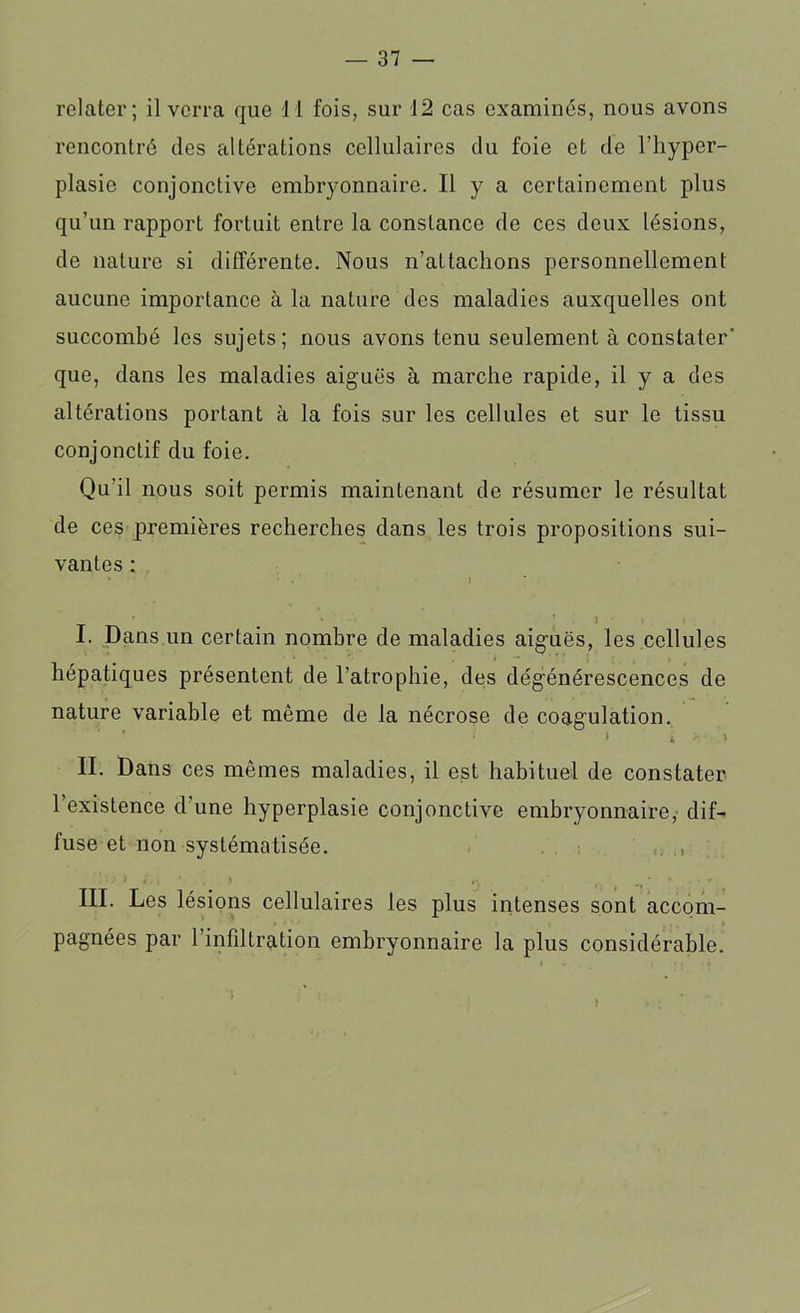 relater; il verra que il fois, sur 12 cas examinés, nous avons rencontré des altérations cellulaires du foie et de l’hyper- plasie conjonctive embryonnaire. Il y a certainement plus qu’un rapport fortuit entre la constance de ces deux lésions, de nature si différente. Nous n’attachons personnellement aucune importance à la nature des maladies auxquelles ont succombé les sujets; nous avons tenu seulement à constater' que, dans les maladies aiguës à marche rapide, il y a des altérations portant à la fois sur les cellules et sur le tissu conjonctif du foie. Qu’il nous soit permis maintenant de résumer le résultat de ces premières recherches dans les trois propositions sui- vantes : . . . , I. Dans un certain nombre de maladies aiguës, les cellules hépatiques présentent de l’atrophie, des dégénérescences de nature variable et même de la nécrose de coagulation. i i * > II. Dans ces mêmes maladies, il est habituel de constater l’existence d’une hyperplasie conjonctive embryonnaire, dif- fuse et non systématisée. * in * . I .. ' . • * III. Les lésions cellulaires les plus intenses sont accom- pagnées par l’infiltration embryonnaire la plus considérable. )