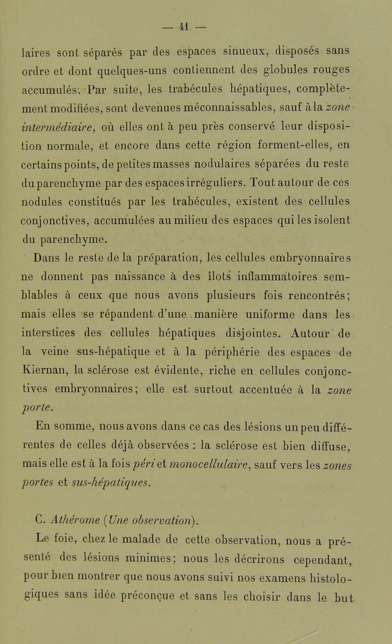 laires sont séparés par des espaces sinueux, disposés sans ordre et dont quelques-uns contiennent des globules rouges accumulés: Par suite, les trabécules hépatiques, complète- ment modifiées, sont devenues méconnaissables, sauf àla zone intermédiaire, où elles ont à peu près conservé leur disposi- tion normale, et encore dans cette région forment-elles, en certains points, de petites masses nodulaires séparées du reste du parenchyme par des espaces irréguliers. Tout autour de ces nodules constitués par les trabécules, existent des cellules conjonctives, accumulées au milieu des espaces qui les isolent du parenchyme. Dans le reste de la préparation, les cellules embryonnaires ne donnent pas naissance à des îlots inflammatoires sem- blables à ceux que nous avons plusieurs fois rencontrés; mais elles se répandent d’une manière uniforme dans les interstices des cellules hépatiques disjointes. Autour de la veine sus-hépatique et à la périphérie des espaces de Kiernan, la sclérose est évidente, riche en cellules conjonc- tives embryonnaires; elle est surtout accentuée à la zone porte. En somme, nous avons dans ce cas des lésions un peu diffé- rentes de celles déjà observées : la sclérose est bien diffuse, mais elle est à la fois péri qï mono cellulaire, sauf vers les zones portes et sus-hépatiques. C. Athérome (Une observation). Le foie, chez le malade de cette observation, nous a pré- senté des lésions minimes; nous les décrirons cependant, pour bien montrer que nous avons suivi nos examens histolo- giques sans idée préconçue et sans les choisir dans le but