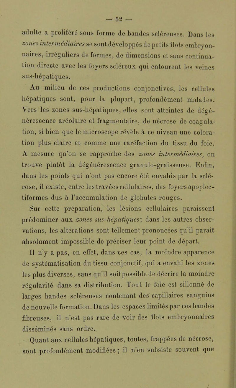 adulte a proliféré sous forme de bandes scléreuses. Dans les zones intermédiaires se sont développés de petits îlots embryon- naires, irréguliers de formes, de dimensions et sans continua- tion directe avec les foyers scléreux qui entourent les veines sus-hépatiques. Au milieu de ces productions conjonctives, les cellules hépatiques sont, pour la plupart, profondément malades. Vers les zones sus-hépatiques, elles sont atteintes de dégé- nérescence aréolaire et fragmentaire, de nécrose de coagula- tion, si bien que le microscope révèle à ce niveau une colora- tion plus claire et comme une raréfaction du tissu du foie. A mesure qu’on se rapproche des zones intermédiaires, on trouve plutôt la dégénérescence granulo-graisseuse. Enfin, dans les points qui n’ont pas encore été envahis par la sclé- rose, il existe, entre les travées cellulaires, des foyers apoplec- tiformes dus à l’accumulation de globules rouges. Sur cette préparation, les lésions cellulaires paraissent prédominer aux zones sus-hépatiques; dans les autres obser- vations, les altérations sont tellement prononcées qu’il paraît absolument impossible de préciser leur point de départ. Il n’y a pas, en effet, dans ces cas, la moindre apparence de systématisation du tissu conjonctif, qui a envahi les zones les plus diverses, sans qu’il soit possible de décrire la moindre régularité dans sa distribution. Tout le foie est sillonné de larges bandes scléreuses contenant des capillaires sanguins de nouvelle formation. Dans les espaces limités par ces bandes fibreuses, il n’est pas rare de voir des îlots embryonnaires disséminés sans ordre. Quant aux cellules hépatiques, toutes, frappées de nécrose, sont profondément modifiées ; il n’en subsiste souvent que