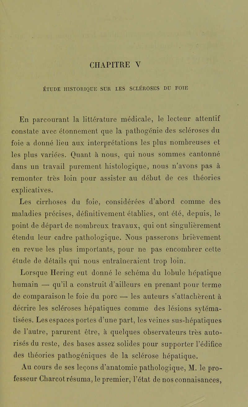 ÉTUDE HISTORIQUE SUR LES SCLÉROSES DU FOIE En parcourant la littérature médicale, le lecteur attentif constate avec étonnement que la pathogénie des scléroses du foie a donné lieu aux interprétations les plus nombreuses et les plus variées. Quant à nous, qui nous sommes cantonné dans un travail purement histologique, nous n’avons pas à remonter très loin pour assister au début de ces théories explicatives. Les cirrhoses du foie, considérées d'abord comme des maladies précises, définitivement établies, ont été, depuis, le point de départ de nombreux travaux, qui ont singulièrement étendu leur cadre pathologique. Nous passerons brièvement en revue les plus importants, pour ne pas encombrer celte élude de détails qui nous entraîneraient trop loin. Lorsque Bering eut donné le schéma du lobule hépatique humain — qu’il a construit d’ailleurs en prenant pour terme de comparaison le foie du porc — les auteurs s’attachèrent à décrire les scléroses hépatiques comme des lésions sytéma- tisées. Les espaces portes d’une part, les veines sus-hépatiques de l’autre, parurent être, à quelques observateurs très auto- risés du reste, des bases assez solides pour supporter l’édifice des théories palhogéniques de la sclérose hépatique. Au cours de ses leçons d’anatomie pathologique, M. le pro- fesseur Charcot résuma, le premier, l’état de nos connaisances,