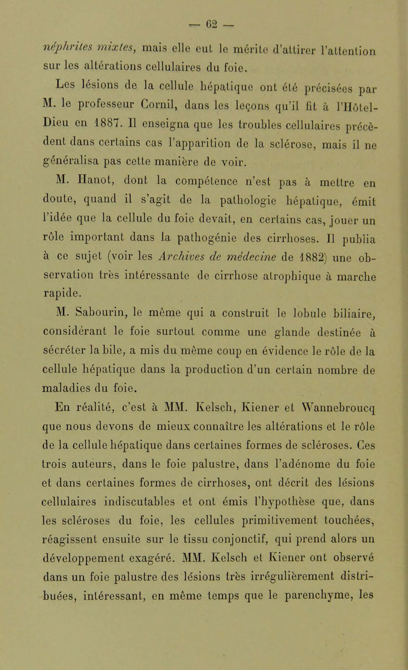 néphrites mixtes, mais elle cul le mérite d’attirer l’attention sur les altérations cellulaires du foie. Les lésions de la cellule hépatique ont été précisées par M. le professeur Corail, dans les leçons qu’il fit à l’Hôtel- Dicu en 1887. Il enseigna que les troubles cellulaires précè- dent dans certains cas l’apparition de la sclérose, mais il ne généralisa pas cette manière de voir. M. Ilanot, dont la compétence n’est pas à mettre en doute, quand il s’agit do la pathologie hépatique, émit l’idée que la cellule du foie devait, en certains cas, jouer un rôle important dans la pathogénie des cirrhoses. Il publia à ce sujet (voir les Archives de médecine de 1882) une ob- servation très intéressante de cirrhose atrophique à marche rapide. M. Sabourin, le môme qui a construit le lobule biliaire, considérant le foie surtout comme une glande destinée à sécréter la hile, a mis du même coup en évidence le rôle de la cellule hépatique dans la production d’un certain nombre de maladies du foie. En réalité, c’est à MM. Ivelsch, Kiener et Wannebroucq que nous devons de mieux connaître les altérations et le rôle de la cellule hépatique dans certaines formes de scléroses. Ces trois auteurs, dans le foie palustre, dans l’adénome du foie et dans certaines formes de cirrhoses, ont décrit des lésions cellulaires indiscutables et ont émis l'hypothèse que, dans les scléroses du foie, les cellules primitivement touchées, réagissent ensuite sur le tissu conjonctif, qui prend alors un développement exagéré. MM. Kelscli et Kiener ont observé dans un foie palustre des lésions très irrégulièrement distri- buées, intéressant, en même temps que le parenchyme, les