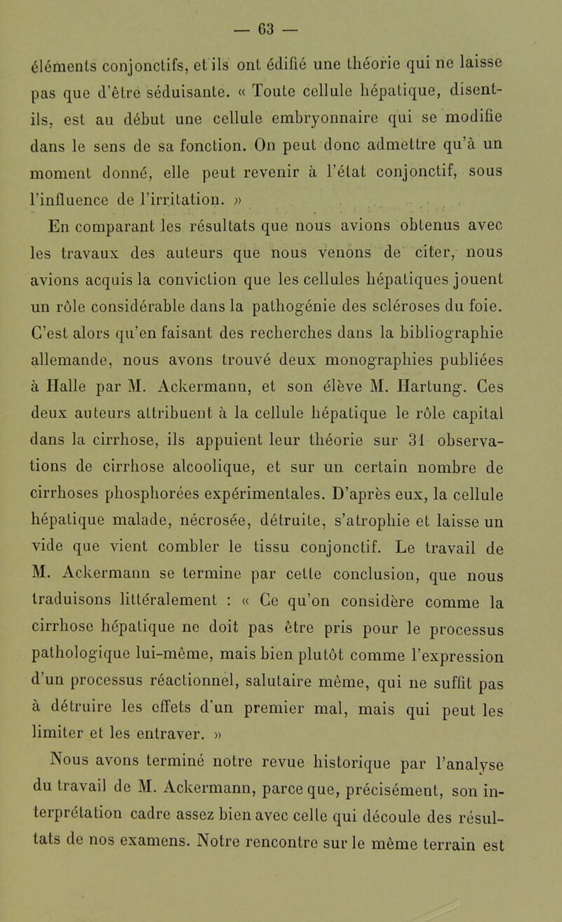 éléments conjonctifs, et ils ont édifié une théorie qui ne laisse pas que d’être séduisante. « Toute cellule hépatique, disent- ils, est au début une cellule embryonnaire qui se modifie dans le sens de sa fonction. On peut donc admettre qu’à un moment donné, elle peut revenir à l’état conjonctif, sous l'influence de l’irritation. ;> En comparant les résultats que nous avions obtenus avec les travaux des auteurs que nous venons de citer, nous avions acquis la conviction que les cellules hépatiques jouent un rôle considérable dans la pathogénie des scléroses du foie. C’est alors qu’en faisant des recherches dans la bibliographie allemande, nous avons trouvé deux monographies publiées à Halle par M. Ackermanu, et son élève M. Ilartung. Ces deux auteurs attribuent à la cellule hépatique le rôle capital dans la cirrhose, ils appuient leur théorie sur 31 observa- tions de cirrhose alcoolique, et sur un certain nombre de cirrhoses phosphorées expérimentales. D’après eux, la cellule hépatique malade, nécrosée, détruite, s’atrophie et laisse un vide que vient combler le tissu conjonctif. Le travail de M. Ackermann se termine par cette conclusion, que nous traduisons littéralement : « Ce qu’on considère comme la cirrhose hépatique ne doit pas être pris pour le processus pathologique lui-même, mais bien plutôt comme l’expression d’un processus réactionnel, salutaire même, qui ne suffit pas à détruire les effets d’un premier mal, mais qui peut les limiter et les entraver. » Nous avons terminé notre revue historique par l’analyse du travail de M. Ackermann, parce que, précisément, son in- terprétation cadre assez bien avec celle qui découle des résul- tats de nos examens. Notre rencontre sur le même terrain est