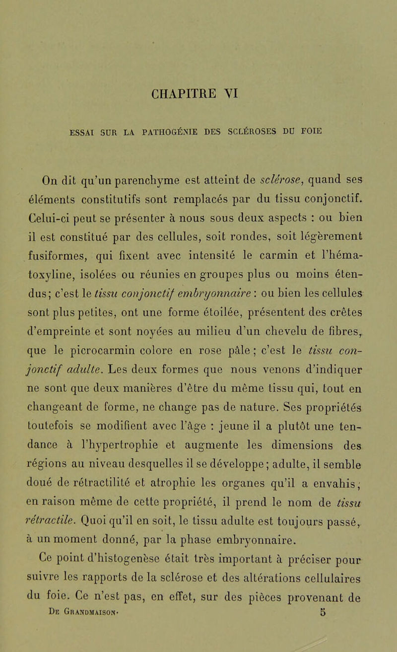 ESSAI SUR LA PATHOGÉNIE DES SCLÉROSES DU FOIE On dit qu’un parenchyme est atteint de sclérose, quand ses éléments constitutifs sont remplacés par du tissu conjonctif. Celui-ci peut se présenter à nous sous deux aspects : ou bien il est constitué par des cellules, soit rondes, soit légèrement fusiformes, qui fixent avec intensité le carmin et l’héma- toxyline, isolées ou réunies en groupes plus ou moins éten- dus; c’est le tissu conjonctif embryonnaire : ou bien les cellules sont plus petites, ont une forme étoilée, présentent des crêtes d’empreinte et sont noyées au milieu d’un chevelu de fibres, que le picrocarmin colore en rose pâle ; c’est le tissu con- jonctif adulte. Les deux formes que nous venons d’indiquer ne sont que deux manières d’être du même tissu qui, tout en changeant de forme, ne change pas de nature. Ses propriétés toutefois se modifient avec l’âge : jeune il a plutôt une ten- dance à l’hypertrophie et augmente les dimensions des régions au niveau desquelles il se développe ; adulte, il semble doué de rétractililé et atrophie les organes qu’il a envahis, en raison même de cette propriété, il prend le nom de tissu rétractile. Quoi qu’il en soit, le tissu adulte est toujours passé, à un moment donné, par la phase embryonnaire. Ce point d’histogenèse était très important à préciser pour suivre les rapports de la sclérose et des altérations cellulaires du foie. Ce n’est pas, en effet, sur des pièces provenant de