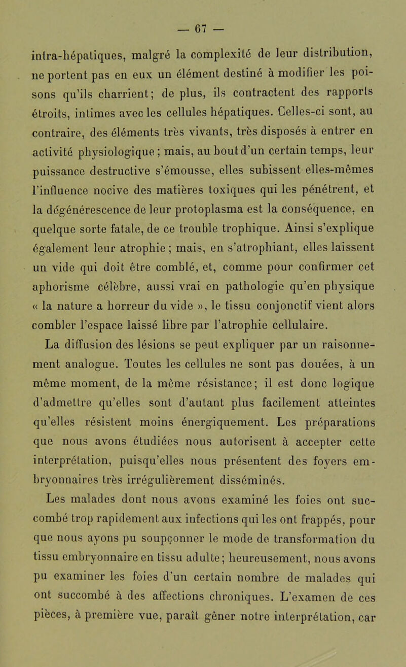 G7 — inira-hépatiques, malgré la complexité de leur distribution, ne portent pas en eux un élément destiné à modifier les poi- sons qu’ils charrient; de plus, ils contractent des rapports étroits, intimes avec les cellules hépatiques. Celles-ci sont, au contraire, des éléments très vivants, très disposés à entrer en activité physiologique ; mais, au bout d’un certain temps, leur puissance destructive s’émousse, elles subissent elles-mêmes l’influence nocive des matières toxiques qui les pénétrent, et la dégénérescence de leur protoplasma est la conséquence, en quelque sorte fatale, de ce trouble trophique. Ainsi s’explique également leur atrophie ; mais, en s’atrophiant, elles laissent un vide qui doit être comblé, et, comme pour confirmer cet aphorisme célèbre, aussi vrai en pathologie qu’en physique « la nature a horreur du vide », le tissu conjonctif vient alors combler l’espace laissé libre par l’atrophie cellulaire. La diffusion des lésions se peut expliquer par un raisonne- ment analogue. Toutes les cellules ne sont pas douées, à un même moment, de la même résistance; il est donc logique d’admettre qu’elles sont d’autant plus facilement atteintes qu’elles résistent moins énergiquement. Les préparations que nous avons étudiées nous autorisent à accepter cette interprétation, puisqu’elles nous présentent des foyers em- bryonnaires très irrégulièrement disséminés. Les malades dont nous avons examiné les foies ont suc- combé trop rapidement aux infections qui les ont frappés, pour que nous ayons pu soupçonner le mode de transformation du tissu embryonnaire en tissu adulte; heureusement, nous avons pu examiner les foies d’un certain nombre de malades qui ont succombé à des affections chroniques. L’examen de ces pièces, à première vue, paraît gêner notre interprétation, car