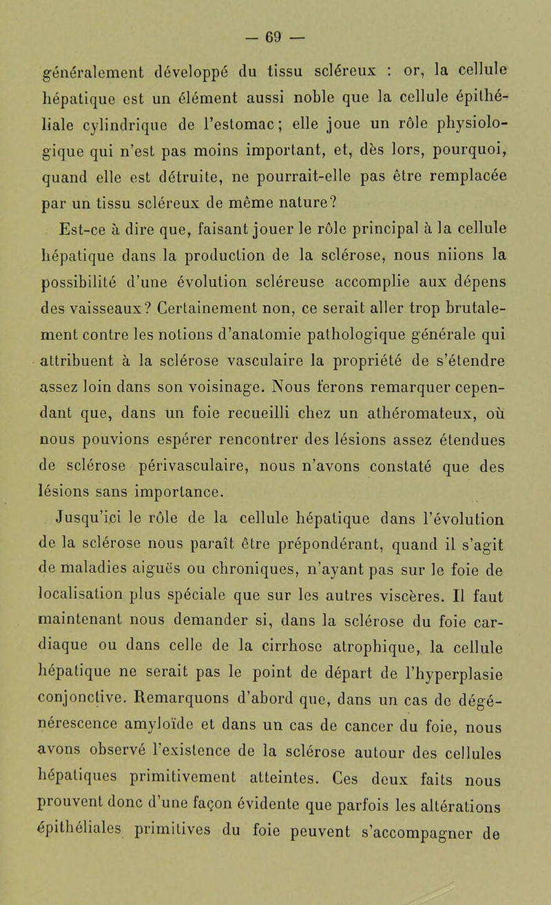 généralement développé du tissu scléreux : or, la cellule hépatique est un élément aussi noble que la cellule épithé- liale cylindrique de l’estomac; elle joue un rôle physiolo- gique qui n’est pas moins important, et, dès lors, pourquoi, quand elle est détruite, ne pourrait-elle pas être remplacée par un tissu scléreux de même nature? Est-ce à dire que, faisant jouer le rôle principal à la cellule hépatique dans la production de la sclérose, nous niions la possibilité d’une évolution scléreuse accomplie aux dépens des vaisseaux? Certainement non, ce serait aller trop brutale- ment contre les notions d’anatomie pathologique générale qui attribuent à la sclérose vasculaire la propriété de s’étendre assez loin dans son voisinage. Nous ferons remarquer cepen- dant que, dans un foie recueilli chez un athéromateux, où nous pouvions espérer rencontrer des lésions assez étendues de sclérose périvasculaire, nous n’avons constaté que des lésions sans importance. Jusqu’ici le rôle de la cellule hépatique dans l’évolution de la sclérose nous paraît être prépondérant, quand il s’agit de maladies aiguës ou chroniques, n’ayant pas sur le foie de localisation plus spéciale que sur les autres viscères. Il faut maintenant nous demander si, dans la sclérose du foie car- diaque ou dans celle de la cirrhose atrophique, la cellule hépatique ne serait pas le point do départ de l’hyperplasie conjonctive. Remarquons d’abord que, dans un cas de dégé- nérescence amyloïde et dans un cas de cancer du foie, nous avons observé 1 existence de la sclérose autour des cellules hépatiques primitivement atteintes. Ces deux faits nous prouvent donc d’une façon évidente que parfois les altérations épithéliales primitives du foie peuvent s’accompagner de