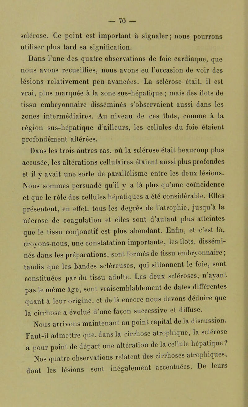 sclérose. Ce point est important à signaler; nous pourrons utiliser plus tard sa signification. Dans l’une des quatre observations de foie cardiaque, que nous avons recueillies, nous avons eu l’occasion de voir des lésions relativement peu avancées. La sclérose était, il est vrai, plus marquée à la zone sus-hépatique ; mais des îlots de tissu embryonnaire disséminés s’observaient aussi dans les zones intermédiaires. Au niveau de ces îlots, comme à la région sus-hépatique d’ailleurs, les cellules du foie étaient profondément altérées. Dans les trois autres cas, où la sclérose était beaucoup plus accusée, les altérations cellulaires étaient aussi plus profondes et il y avait une sorte de parallélisme entre les deux lésions. Nous sommes persuadé qu’il y a là plus qu'une coïncidence et que le rôle des cellules hépatiques a été considérable. Elles présentent, en effet, tous les degrés de 1 atrophie, jusqu à la nécrose de coagulation et elles sont d autant plus atteintes que le tissu conjonctif est plus abondant. Enfin, et c est là, crovons-nous, une constatation importante, les îlots, dissémi- nés dans les préparations, sont formés de tissu embryonnaire, tandis que les bandes scléreuses, qui sillonnent le foie, sont constituées par du tissu adulte. Les deux scléroses, n avant pas le même âge, sont vraisemblablement de dates différentes quant à leur origine, et de là encore nous devons déduire que la cirrhose a évolué d’une façon successive et diffuse. Nous arrivons maintenant au point capital de la discussion. Faut-il admettre que, dans la cirrhose atrophique, la sclérose a pour point de départ une altération de la cellule hépatique? Nos quatre observations relatent des cirrhoses atrophiques, dont les lésions sont inégalement accentuées. De leurs