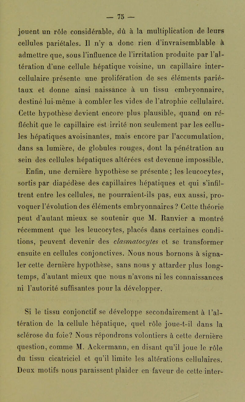 jouent un rôle considérable, dû à la multiplication de leurs cellules pariétales. Il n’y a donc rien d’invraisemblable à admettre que, sous l’influence de l’irritation produite par l’al- tération d’une cellule hépatique voisine, un capillaire inter- cellulaire présente une prolifération de ses éléments parié- taux et donne ainsi naissance à un tissu embryonnaire, destiné lui-même à combler les vides de l’atrophie cellulaire. Celte hypothèse devient encore plus plausible, quand on ré- fléchit que le capillaire est irrité non seulement par les cellu- les hépatiques avoisinantes, mais encore par l’accumulation, dans sa lumière, de globules rouges, dont la pénétration au sein des cellules hépatiques altérées est devenue impossible. Enfin, une dernière hypothèse se présente ; les leucocytes, sortis par diapédèse des capillaires hépatiques et qui s’infil- trent entre les cellules, ne pourraient-ils pas, eux aussi, pro- voquer l’évolution des éléments embryonnaires ? Cette théorie peut d’autant mieux se soutenir que M. Ranvier a montré récemment que les leucocytes, placés dans certaines condi- tions, peuvent devenir des clasmatocytes et se transformer ensuite en cellules conjonctives. Nous nous bornons à signa- ler cette dernière hypothèse, sans nous y attarder plus long- temps, d’autant mieux que nous n’avons ni les connaissances ni l’autorité suffisantes pour la développer. Si le tissu conjonctif se développe secondairement à l’al- tération de la cellule hépatique, quel rôle joue-t-il dans la sclérose du foie? Nous répondrons volontiers à cette dernière question, comme M. Ackermann, en disant qu’il joue le rôle du tissu cicatriciel et qu’il limite les altérations cellulaires. Deux motifs nous paraissent plaider en faveur de celte inter-