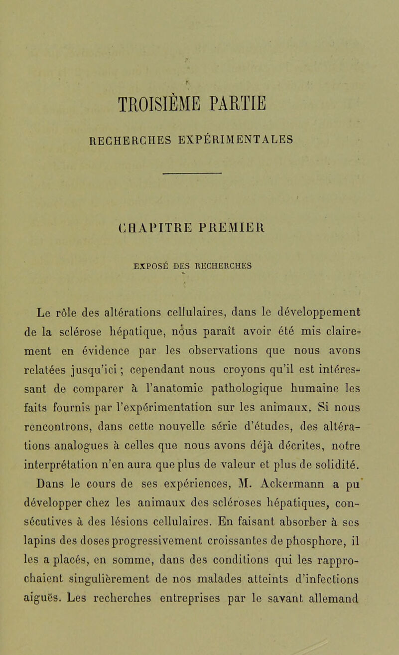 TROISIÈME PARTIE RECHERCHES EXPÉRIMENTALES CHAPITRE PREMIER EXPOSÉ DES RECHERCHES H Le rôle des altérations cellulaires, clans le développement de la sclérose hépatique, nôus paraît avoir été mis claire- ment en évidence par les observations que nous avons relatées jusqu’ici; cependant nous croyons qu’il est intéres- sant de comparer à l’anatomie pathologique humaine les faits fournis par l’expérimentation sur les animaux. Si nous rencontrons, dans cette nouvelle série d’études, des altéra- tions analogues à celles que nous avons déjà décrites, notre interprétation n’en aura que plus de valeur et plus de solidité. Dans le cours de ses expériences, M. Ackermann a pu développer chez les animaux des scléroses hépatiques, con- sécutives à des lésions cellulaires. En faisant absorber à ses lapins des doses progressivement croissantes de phosphore, il les a placés, en somme, dans des conditions qui les rappro- chaient singulièrement de nos malades atteints d’infections aiguës. Les recherches entreprises par le savant allemand