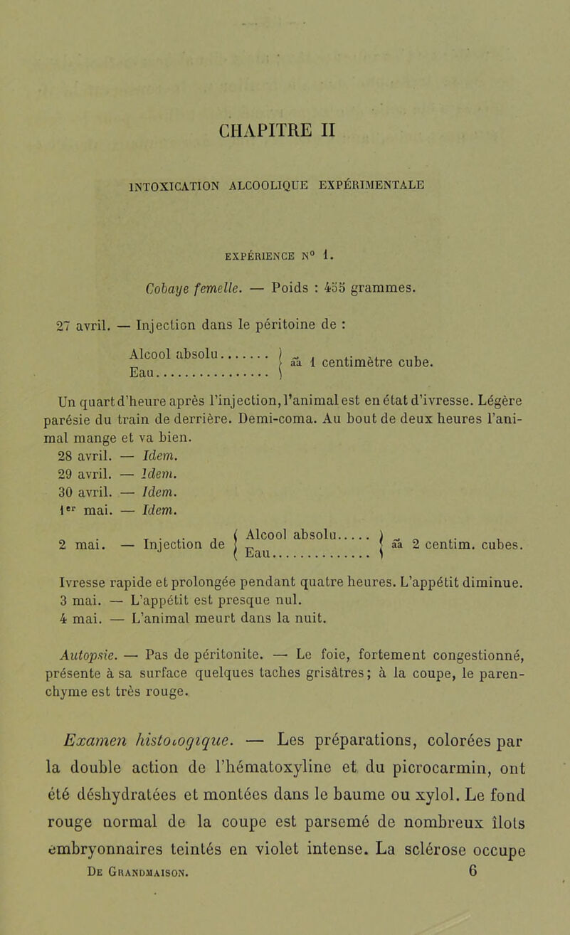 CHAPITRE II INTOXICATION ALCOOLIQUE EXPÉRIMENTALE EXPÉRIENCE N° 1. Cobaye femelle. — Poids : 4o5 grammes. 27 avril. — Injection dans le péritoine de : aa 1 centimètre cube. Alcool absolu. Eau Un quartd’heure après l’injection, l’animal est en état d’ivresse. Légère parésie du train de derrière. Demi-coma. Au bout de deux heures l’ani- mal mange et va bien. 28 avril. — Idem. 29 avril. — Idem. 30 avril. — Idem. 1er mai. — Idem. 2 mai. — Injection de Alcool absolu Eau 2 centim. cubes. Ivresse rapide et prolongée pendant quatre heures. L’appétit diminue. 3 mai. — L’appétit est presque nul. 4 mai. — L’animal meurt dans la nuit. Autopsie. — Pas de péritonite. — Le foie, fortement congestionné, présente à sa surface quelques taches grisâtres ; à la coupe, le paren- chyme est très rouge. Examen hislologique. — Les préparations, colorées par la double action de rhématoxyline et du picrocarmin, ont été déshydratées et montées dans le baume ou xylol. Le fond rouge normal de la coupe est parsemé de nombreux îlots embryonnaires teintés en violet intense. La sclérose occupe De Grandmaison. 6