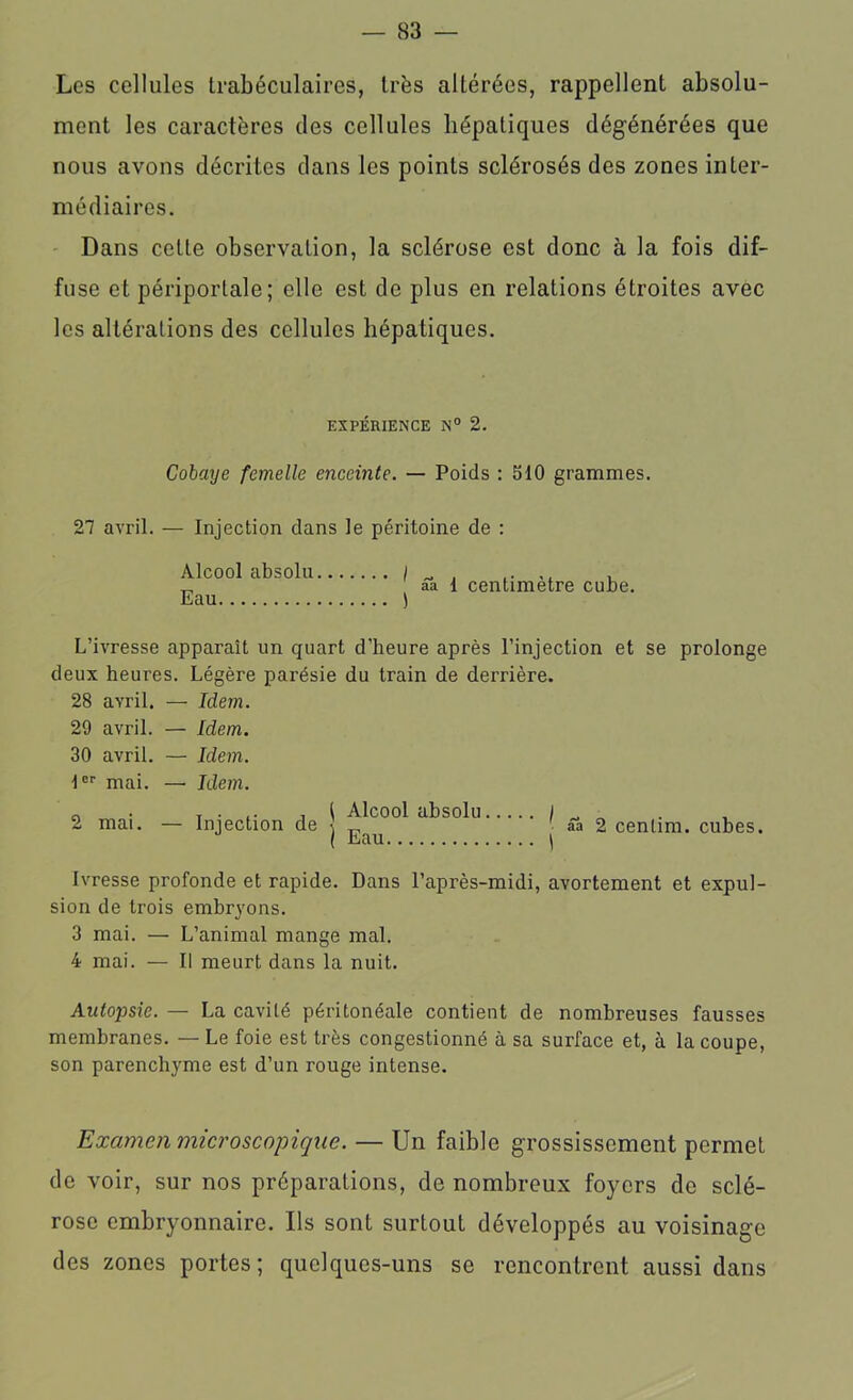 Les cellules trabéculaires, très altérées, rappellent absolu- ment les caractères des cellules hépatiques dégénérées que nous avons décrites dans les points sclérosés des zones inter- médiaires. Dans cette observation, la sclérose est donc à la fois dif- fuse et périportale; elle est de plus en relations étroites avec les altérations des cellules hépatiques. EXPÉRIENCE N° 2. Cobaye femelle enceinte. — Poids : 510 grammes. 27 avril. — Injection dans le péritoine de : Alcool absolu / „ , ,, , aa 1 centimètre cube Eau L’ivresse apparaît un quart d’heure après l’injection et se prolonge deux heures. Légère parésie du train de derrière. 28 avril. — Idem. 29 avril. — Idem. 30 avril. — Idem. 1er mai. — Idem. a . r • , i Alcool absolu 2 mai. — Injection de j ââ 2 cenlim. cubes. Ivresse profonde et rapide. Dans l’après-midi, avortement et expul- sion de trois embryons. 3 mai. — L’animal mange mal. 4 mai. — Il meurt dans la nuit. Autopsie. — La cavité péritonéale contient de nombreuses fausses membranes. — Le foie est très congestionné à sa surface et, à la coupe, son parenchyme est d’un rouge intense. Examen microscopique. — Un faible grossissement permet de voir, sur nos préparations, de nombreux foyers de sclé- rose embryonnaire. Us sont surtout développés au voisinage des zones portes; quelques-uns se rencontrent aussi dans