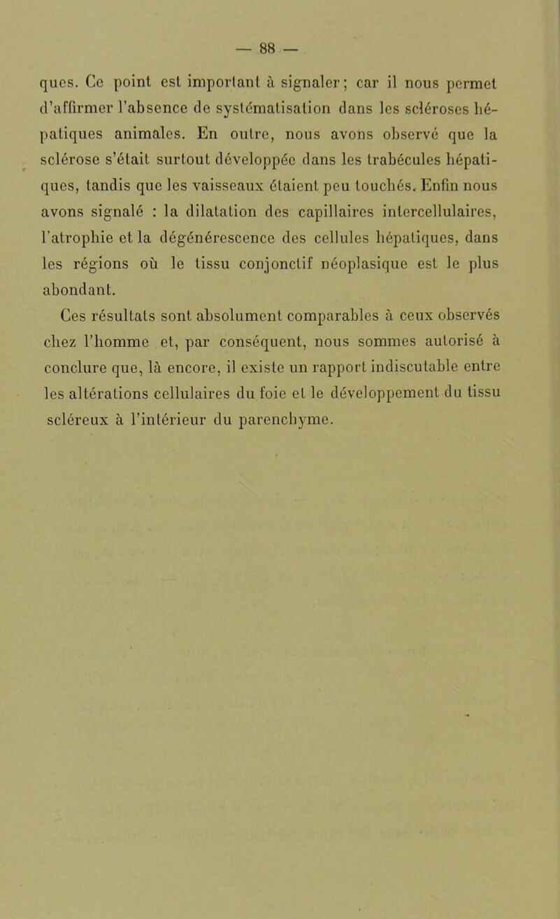 quos. Ce point est important à signaler; car il nous permet d’affirmer l’absence de systématisation dans les scléroses hé- patiques animales. En outre, nous avons observé que la sclérose s’était surtout développée dans les trabécules hépati- ques, tandis que les vaisseaux étaient pou touchés. Enfin nous avons signalé : la dilatation des capillaires intercellulaires, l’atrophie et la dégénérescence des cellules hépatiques, dans les régions où le tissu conjonctif néoplasique est le plus abondant. Ces résultats sont absolument comparables à ceux observés chez l’homme et, par conséquent, nous sommes autorisé à conclure que, là encore, il existe un rapport indiscutable entre les altérations cellulaires du foie et le développement du tissu scléreux à l’intérieur du parenchyme.