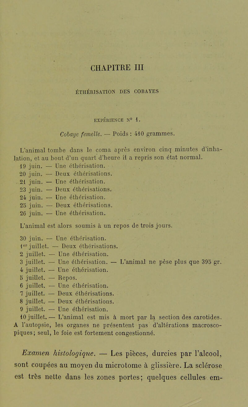 CHAPITRE III ÉTHÉRISATION DES COBAYES EXPÉRIENCE N° 1. Cobaye femelle. — Poids : 410 grammes. L'animal tombe dans le coma après environ cinq minutes d’inha- lation, et au bout d’un quart d’heure il a repris son état normal. 19 juin. — Une éthérisation. 20 juin. — Deux éthérisations. 21 juin. — Une éthérisation. 23 juin. — Deux éthérisations. 24 juin. — Une éthérisation. 25 juin. — Deux éthérisations. 26 juin. — Une éthérisation. L’animal est alors soumis à un repos de trois jours. 30 juin. — Une éthérisation. 1er juillet. — Deux éthérisations. 2 juillet. — Une éthérisation. 3 juillet. — Une éthérisation. — L’animal ne pèse plus que 395 gr. 4 juillet. — Une éthérisation. 5 juillet. — Repos. 6 juillet. — Une éthérisation. 7 juillet. — Deux éthérisations. 8 juillet. — Deux éthérisations. 9 juillet. — Une éthérisation. 10 juillet.— L’animal est mis à mort par la section des carotides. A l’autopsie, les organes ne présentent pas d’altérations macrosco- piques; seul, le foie est fortement congestionné. Examen histologique. — Les pièces, durcies par l’alcool, sont coupées au moyen du microtome à glissière. La sclérose est très nette dans les zones portes; quelques cellules em-