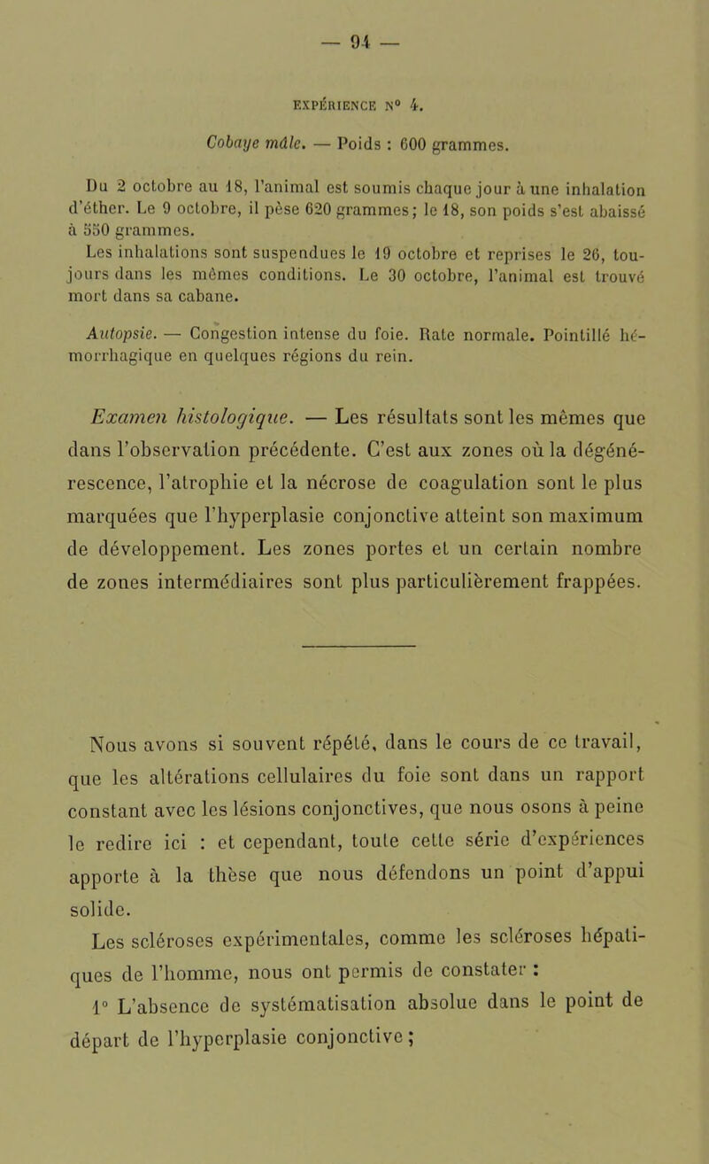 EXPÉRIENCE N° 4. Cobaye mâle. — Poids : G00 grammes. Du 2 octobre au 18, l’animal est soumis chaque jour à une inhalation (l’éther. Le 9 octobre, il pèse 620 grammes; le 18, son poids s’est abaissé à 550 grammes. Les inhalations sont suspendues le 19 octobre et reprises le 26, tou- jours dans les mêmes conditions. Le 30 octobre, l’animal est trouvé mort dans sa cabane. Autopsie. — Congestion intense du foie. Rate normale. Pointillé hé- morrhagique en quelques régions du rein. Examen histologique. — Les résultats sont les mêmes que dans l’observation précédente. C’est aux zones où la dégéné- rescence, l’atrophie et la nécrose de coagulation sont le plus marquées que l’hyperplasie conjonctive atteint son maximum de développement. Les zones portes et un certain nombre de zones intermédiaires sont plus particulièrement frappées. Nous avons si souvent répété, dans le cours de ce travail, que les altérations cellulaires du foie sont dans un rapport constant avec les lésions conjonctives, que nous osons à peine le redire ici : et cependant, toute cette série d’expériences apporte à la thèse que nous défendons un point d’appui solide. Les scléroses expérimentales, comme les scléroses hépati- ques de l’homme, nous ont permis de constater : 1° L’absence de systématisation absolue dans le point de départ de l’hyperplasie conjonctive;