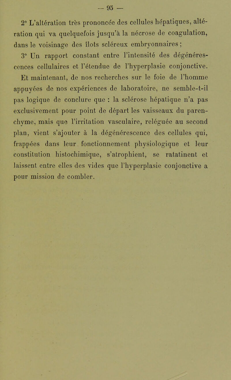 2° L’altération très prononcée des cellules hépatiques, alté- ration qui va quelquefois jusqu’à la nécrose de coagulation, dans le voisinage des îlots scléreux embryonnaires ; 3° Un rapport constant entre l’intensité des dégénéres- cences cellulaires et l’étendue de l’hyperplasie conjonctive. Et maintenant, de nos recherches sur le foie de l’homme appuyées de nos expériences de laboratoire, ne semble-t-il pas logique de conclure que : la sclérose hépatique n’a pas exclusivement pour point de départ les vaisseaux du paren- chyme, mais que l’irritation vasculaire, reléguée au second plan, vient s’ajouter à la dégénérescence des cellules qui, frappées dans leur fonctionnement physiologique et leur constitution histochimique, s’atrophient, se ratatinent et laissent entre elles des vides que l’hyperplasie conjonctive a pour mission de combler.