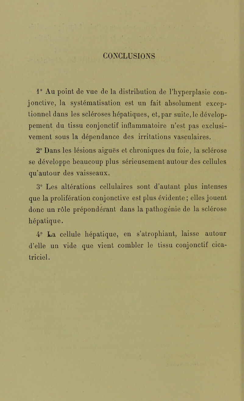 CONCLUSIONS 1° Au point de vue de la distribution de l’hyperplasie con- jonctive, la systématisation est un fait absolument excep- tionnel dans les scléroses hépatiques, et, par suite, le dévelop- pement du tissu conjonctif inflammatoire n’est pas exclusi- vement sous la dépendance des irritations vasculaires. 2° Dans les lésions aiguës et chroniques du foie, la sclérose se développe beaucoup plus sérieusement autour des cellules qu’autour des vaisseaux. 3° Les altérations cellulaires sont d’autant plus intenses que la prolifération conjonctive est plus évidente ; elles jouent donc un rôle prépondérant dans la patliogénie de la sclérose hépatique. 4° La cellule hépatique, en s’atrophiant, laisse autour d’elle un vide que vient combler le tissu conjonctif cica- triciel.