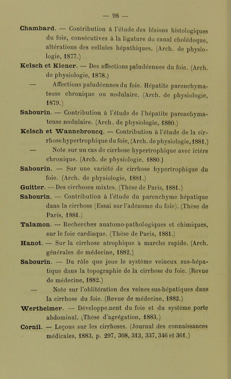 Chambard. Contribution à l’étude des lésions histologiques du foie, consécutives à la ligature du canal cholédoque, altérations des cellules hépathiques. (Arch. de physio- logie, 1877.) Kelsch et Kiener. — Des affections paludéennes du foie. (Arch. de physiologie, 1878.) Affections paludéennes du foie. Hépatite parenchyma- teuse chronique ou nodulaire. (Arch. de physiologie, 1879.) Sabourin. — Contribution à 1 étude de l'hépatite parenchyma- teuse nodulaire. (Arch. de physiologie, 1880.) Kelsch et Wannebroucq. — Contribution à l’étude de la cir- rhose hypertrophique du foie. (Arch. de physiologie, 1881.) — Note sur un cas de cirrhose hypertrophique avec ictère chronique. (Arch. de physiologie, 1880.) Sabourin. — Sur une variété de cirrhose hypertrophique du foie. (Arch. de physiologie, 1881.) Guitter. —Des cirrhoses mixtes. (Thèse de Paris, 1881.) Sabourin. — Contribution à l’étude du parenchyme hépatique dans la cirrhose (Essai sur l’adénome du foie). (Thèse de Paris, 1881.) Talamon. — Recherches anatomo-pathologiques et chimiques, sur le foie cardiaque. (Thèse de Paris, 1881.) Hanot. — Sur la cirrhose atrophique à marche rapide. (Arch. générales de médecine, 1882.) Sabourin. — Du rôle que joue le système veineux sus-hépa- tique dans la topographie de la cirrhose du foie. (Revue de médecine, 1882.) — Note sur l’oblitération des veines sus-hépatiques dans la cirrhose du foie. (Revue de médecine, 1882.) Wertheimer. — Développe aient du foie et du système porte abdominal. (Thèse d’agrégation, 1883.) Côrnil. — Leçons sur les cirrhoses. (Journal des connaissances médicales, 1883, p. 297, 308, 313, 337,340 et 361.)