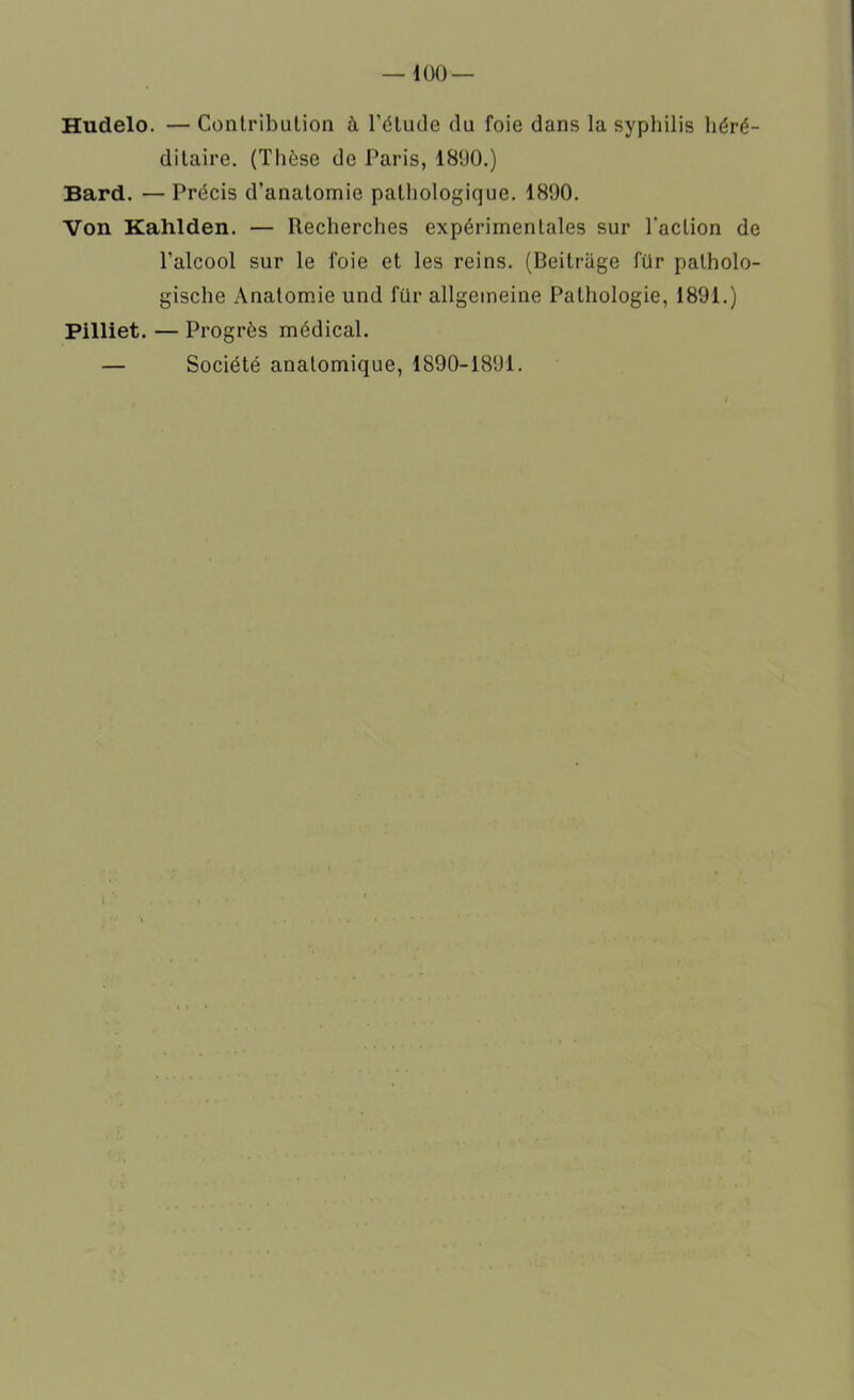 Hudelo. — Contribution à l’étude du foie dans la syphilis héré- ditaire. (Thèse de Paris, 1890.) Bard. — Précis d’anatomie pathologique. 1890. Von Kahlden. — Recherches expérimentales sur l'action de l’alcool sur le foie et les reins. (Beilrage für patholo- gische Anatomie und für allgemeine Pathologie, 1891.) Pilliet. — Progrès médical. — Société anatomique, 1890-1891.