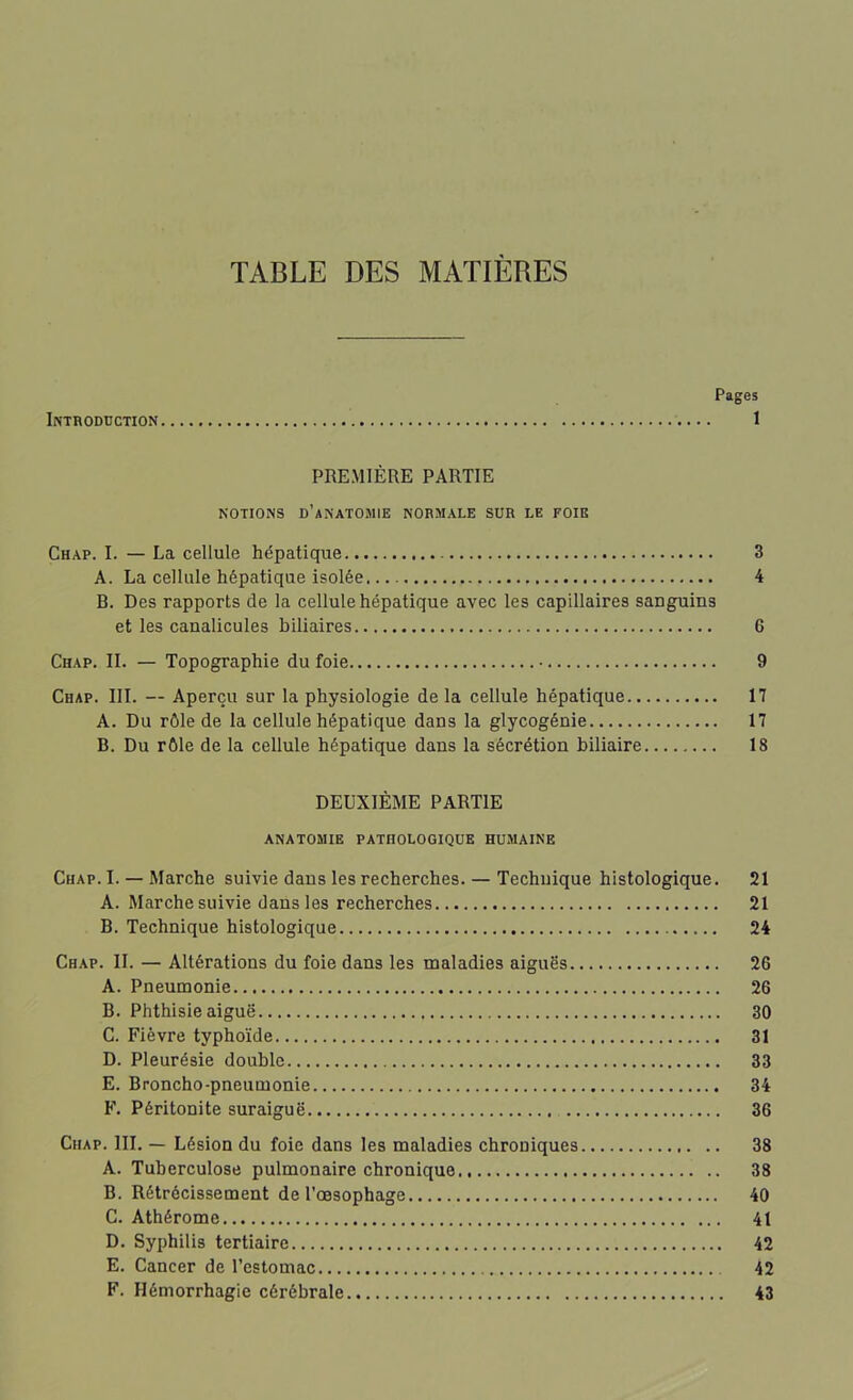 TABLE DES MATIÈRES Pages Introduction 1 PREMIÈRE PARTIE NOTIONS D’ANATOMIE NORMALE SUR LE FOIE Chap. I. — La cellule hépatique 3 A. La cellule hépatique isolée 4 B. Des rapports de la cellule hépatique avec les capillaires saDguins et les caualicules biliaires 6 Chap. IL — Topographie du foie 9 Chap. III. — Aperçu sur la physiologie de la cellule hépatique 17 A. Du rôle de la cellule hépatique dans la glycogénie 17 B. Du rôle de la cellule hépatique dans la sécrétion biliaire 18 DEUXIÈME PARTIE ANATOMIE PATHOLOGIQUE HUMAINE Chap. I. — Marche suivie dans les recherches. — Technique histologique. 21 A. Marche suivie dans les recherches 21 B. Technique histologique 24 Chap. II. — Altérations du foie dans les maladies aiguës 26 A. Pneumonie 26 B. Phthisie aiguë 30 C. Fièvre typhoïde 31 D. Pleurésie double 33 E. Broncho-pneumonie 34 F. Péritonite suraiguë 36 Chap. III. — Lésion du foie dans les maladies chroniques 38 A. Tuberculose pulmonaire chronique 38 B. Rétrécissement de l’œsophage 40 C. Athérome 41 D. Syphilis tertiaire 42 E. Cancer de l’estomac 42 F. Hémorrhagie cérébrale 43