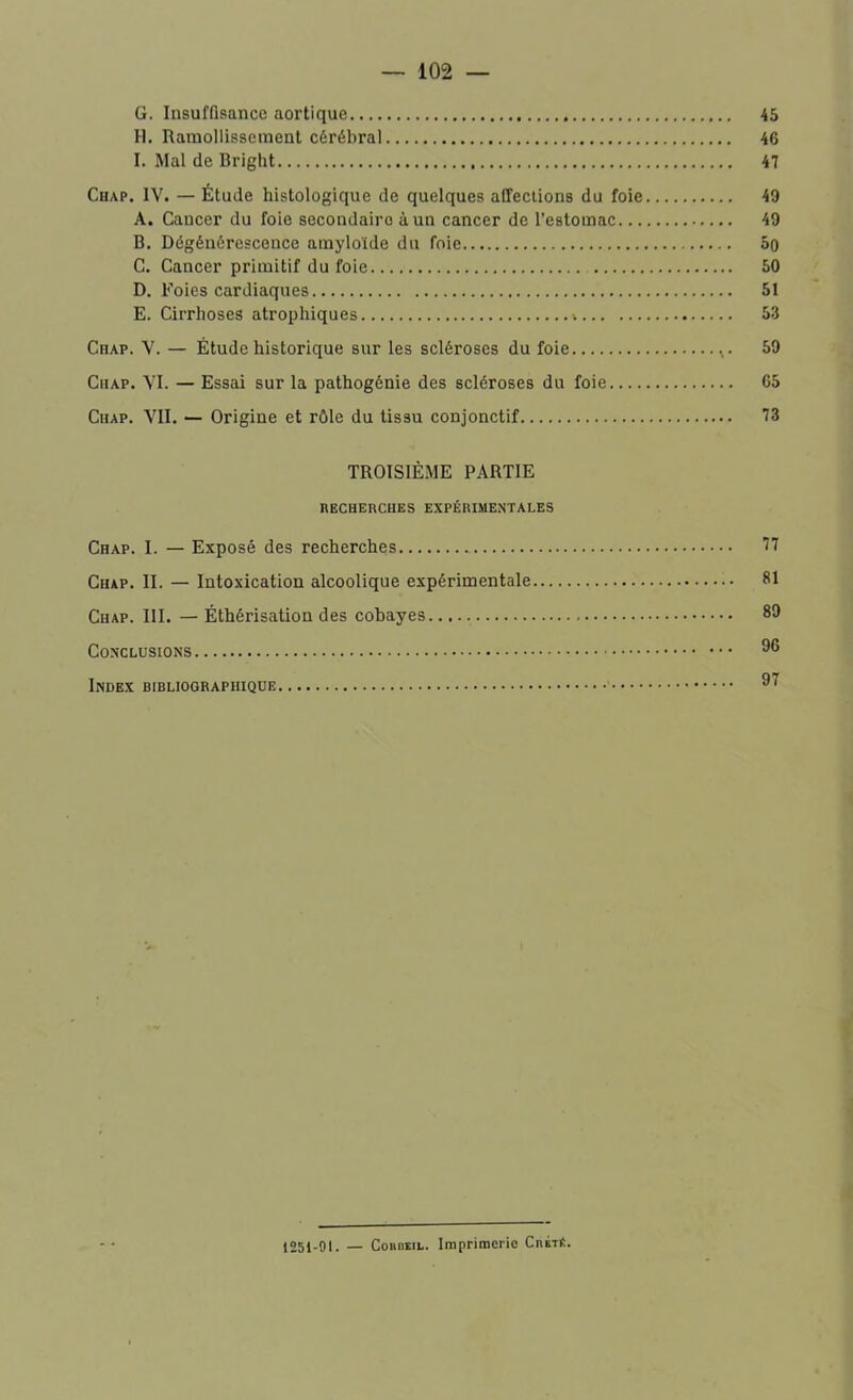 G. Insuffisance aortique H. Ramollissement cérébral I. Mal de Bright Chap. IV. — Étude histologique de quelques affections du foie A. Cancer du foie secondairo à un cancer de l’estomac... B. Dégénérescence amyloïde du foie C. Cancer primitif du foie D. Foies cardiaques E. Cirrhoses atrophiques », Chap. V. — Étude historique sur les scléroses du foie Chap. VI. — Essai sur la pathogénie des scléroses du foie Chap. VII. — Origine et rôle du tissu conjonctif TROISIÈME PARTIE RECHERCHES EXPÉRIMENTALES Chap. I. — Exposé des recherches Chap. II. — Intoxication alcoolique expérimentale Chap. III. — Éthérisation des cobayes. Conclusions Index bibliographique 45 46 47 49 49 50 50 51 53 59 05 73 77 81 89 96 97 1251-91. — Corbeil. Imprimerie CnÉTÉ.