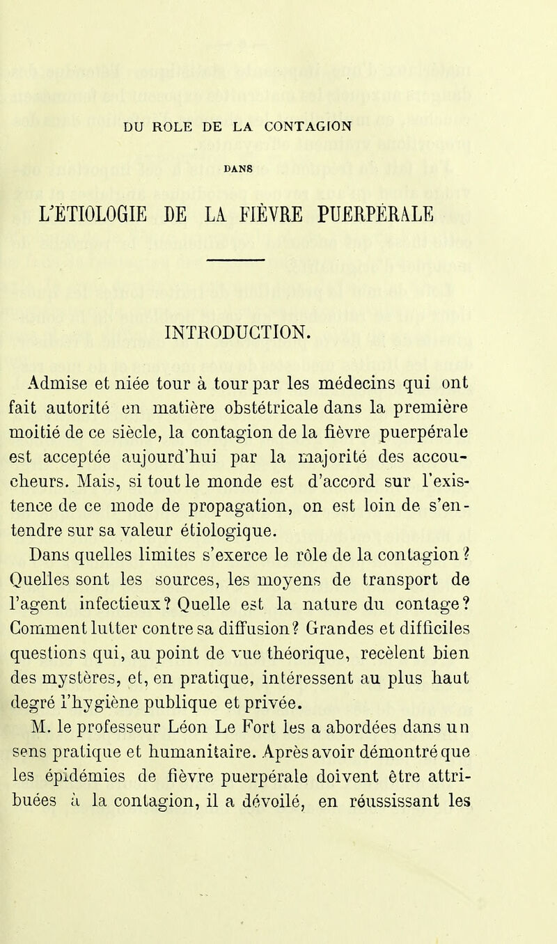 DANS rÉTIOLOGIE EE LA. FIÈVRE PUERPÉRALE INTRODUCTION. Admise et niée tour à tour par les médecins qui ont fait autorité en matière obstétricale dans la première moitié de ce siècle, la contagion de la fièvre puerpérale est acceptée aujourd'hui par la majorité des accou- cheurs. Mais, si tout le monde est d'accord sur l'exis- tence de ce mode de propagation, on est loin de s'en- tendre sur sa valeur étiologique. Dans quelles limites s'exerce le rôle de la contagion? Quelles sont les sources, les moyens de transport de l'agent infectieux? Quelle est la nature du contage? Comment lutter contre sa dififusion? Grandes et difficiles questions qui, au point de vue théorique, recèlent Lien des mystères, et, en pratique, intéressent au plus haut degré l'hygiène publique et privée. M. le professeur Léon Le Fort les a abordées dans un sens pratique et humanitaire. Après avoir démontré que les épidémies de fièvre puerpérale doivent être attri- buées ù la contagion, il a dévoilé, en réussissant les