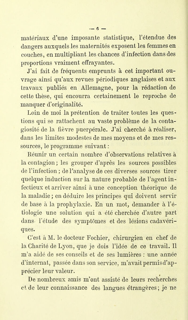 matériaux d'une imposante statistique, l'étendue des dangers auxquels les maternités exposent les femmes en couches, en multipliant les chances d'infection dans des proportions vraiment effrayantes. J'ai fait de fréquents emprunts à cet important ou- vrage ainsi qu'aux revues périodiques anglaises et aux travaux publiés en Allemagne, pour la rédaction de cette thèse, qui encourra certainement le reproche de manquer d'originalité. Loin de moi la prétention de traiter toutes les ques - tions qui se rattachent au vaste problème de la conta- giosité de la fièvre puerpérale. J'ai cherché à réaliser, dans les limites modestes de mes moyens et de mes res- sources, le programme suivant : Réunir un certain nombre d'observations relatives à la contagion ; les grouper d'après les sources possibles de l'infection ; de Tanalyse de ces diverses sources tirer quelque induction sur la nature probable de l'agent in- fectieux et arriver ainsi à une conception théorique de la maladie ; en déduire les principes qui doivent servir de base à la prophylaxie. En un mot, demander à l'é- tiologie une solution qui a été cherchée d'autre part danS' rétud€ des symptômes et des lésions cadavéri- ques. C'est à M. le docteur Fochier, chirurgien en chef de la Charité de Lyon, que je dois l'idée de ce travail. Il m'a aidé de ses conseils et de ses lumières : une année d'internat, passée dans son service, m'avait permis d'ap- précier leur valeur. De nombreux amis m'ont assisté de leurs recherches e!, de leur connaissance des langues étrangères; je ne