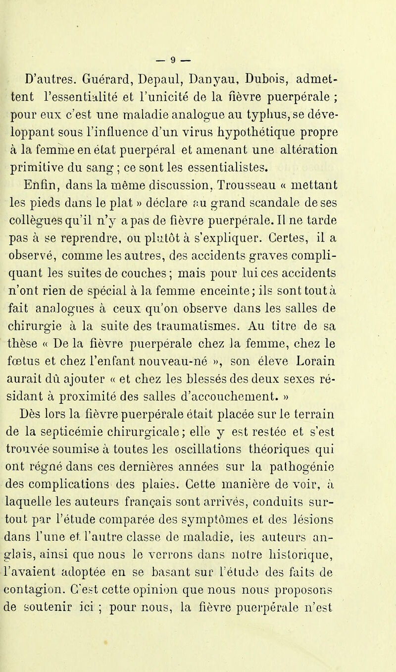 D'autres. Guérard, Depaul, Danyau, Dubois, admet- tent l'essentialité et l'unicité de la fièvre puerpérale ; pour eux c'est une maladie analogue au typhus, se déve- loppant sous l'influence d'un virus hypothétique propre à la femme en élat puerpéral et amenant une altération primitive du sang ; ce sont les essentialistes. Enfin, dans la même discussion. Trousseau « mettant les pieds dans le plat » déclare au grand scandale de ses collègues qu'il n'y a pas de fièvre puerpérale. Il ne tarde pas à se reprendre, ou plutôt à s'expliquer. Certes, il a observé, comme les autres, des accidents graves compli- quant les suites de couches ; mais pour lui ces accidents n'ont rien de spécial à la femme enceinte; ils sont tout à fait analogues à ceux qu'on observe dans les salles de chirurgie à la suite des traumatismes. Au titre de sa thèse « De la fièvre puerpérale chez la femme, chez le fœtus et chez l'enfant nouveau-né », son élevé Lorain aurait dû ajouter « et chez les blessés des deux sexes ré- sidant à proximité des salles d'accouchement. » Dès lors la fièvre puerpérale était placée sur le terrain de la septicémie chirurgicale ; elle y est restée et s'est trouvée soumise à toutes les oscillations théoriques qui ont régné dans ces dernières années sur la pathogénie des complications des plaies. Cette manière de voir, à laquelle les auteurs français sont arrivés, conduits sur- tout par l'étude comparée des symptômes et des lésions dans Tune et. l'autre classe de maladie, les auteurs an- glais, ainsi que nous le verrons dans notre historique, l'avaient adoptée en se basant sur l'élude des faits de contagion. Ce~t cette opinion que nous nous proposons de soutenir ici ; pour nous, la fièvre puei'pérale n'est