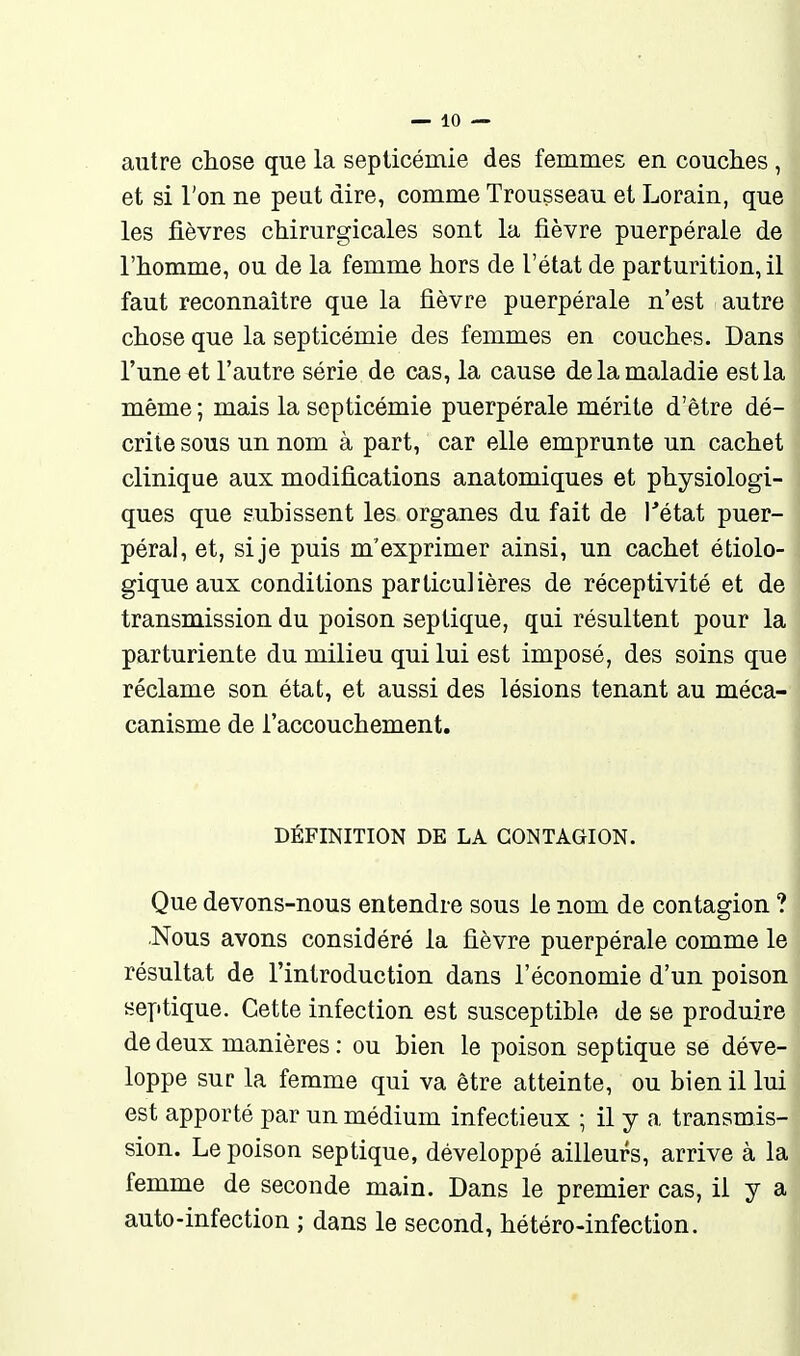 autre chose que la septicémie des femmes en couches , et si l'on ne peut dire, comme Trousseau et Lorain, que les fièvres chirurgicales sont la fièvre puerpérale de l'homme, ou de la femme hors de l'état de parturition, il faut reconnaître que la fièvre puerpérale n'est autre chose que la septicémie des femmes en couches. Dans l'une et l'autre série de cas, la cause de la maladie est la même ; mais la septicémie puerpérale mérite d'être dé- crite sous un nom à part, car elle emprunte un cachet clinique aux modifications anatomiques et physiologi- ques que subissent les organes du fait de l'état puer- péral, et, si je puis m'exprimer ainsi, un cachet étiolo- gique aux conditions particulières de réceptivité et de transmission du poison seplique, qui résultent pour la parturiente du milieu qui lui est imposé, des soins que réclame son état, et aussi des lésions tenant au méca- canisme de l'accouchement. DÉFINITION DE LA CONTAGION. Que devons-nous entendre sous le nom de contagion ? Nous avons considéré la fièvre puerpérale comme le résultat de l'introduction dans l'économie d'un poison septique. Cette infection est susceptible de se produire de deux manières: ou bien le poison sep tique se déve- loppe sur la femme qui va être atteinte, ou bien il lui est apporté par un médium infectieux ; il y a transmis- sion. Le poison septique, développé ailleurs, arrive à la femme de seconde main. Dans le premier cas, il y a auto-infection ; dans le second, hétéro-infection.