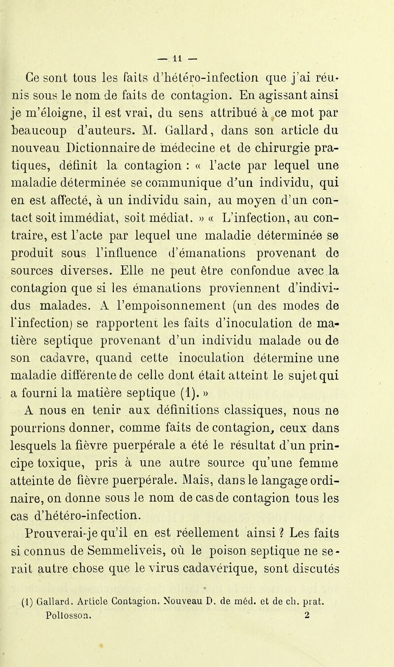 Ce sont tous les faits d'hétéro-iiifectiori que j'ai réu- nis sous le nom de faits de contagion. En agissant ainsi je m'éloigne, il est vrai, du sens attribué à ce mot par beaucoup d'auteurs. M. Gallard, dans son article du nouveau Dictionnaire de médecine et de chirurgie pra- tiques, définit la contagion : « l'acte par lequel une maladie déterminée se communique d^un individu, qui en est affecté, à un individu sain, au moyen d'un con- tact soit immédiat, soit médiat. » « L'infection, au con- traire, est l'acte par lequel une maladie déterminée se produit sous l'influence d'émanations provenant de sources diverses. Elle ne peut être confondue avec la contagion que si les émanations proviennent d'indivi- dus malades. A l'empoisonnement (un des modes de l'infection) se rapporteni les faits d'inoculation de ma- tière sep tique provenant d'un individu malade ou de son cadavre, quand cette inoculation détermine une maladie différente de celle dont était atteint le sujet qui a fourni la matière sep tique (1). » A nous en tenir aux définitions classiques, nous ne pourrions donner, comme faits de contagion, ceux dans lesquels la fièvre puerpérale a été le résultat d'un prin- cipe toxique, pris à une autre source qu'une femme atteinte de fièvre puerpérale. Mais, dans le langage ordi- naire, on donne sous le nom de cas de contagion tous les cas d'bétéro-infection. Prouverai-jequ'il en est réellement ainsi? Les faits si connus de Semmeliveis, où le poison septique ne se- rait autre chose que le virus cadavérique, sont discutés (1) Gallard. Article Contagion. Nouveau D. de méd. et de ch. prat. PoUosson. 2