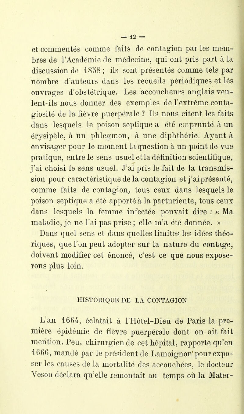 et commentés comme faits de contagion par les mem- bres de l'Académie de médecine, qui ont pris part à la discussion de 18S8; ils sont présentés comme tels par nombre d'auteurs dans les recueils périodiques et lés ouvrages d'obstétrique. Les accoucheurs anglais veu- lent-ils nous donner des exemples de l'extrême conta- giosité de la fièvre puerpérale ? Ils nous citent les faits dans lesquels le poison septique a été emprunté à un érysipèle, à un phlegmon, à une diphthérie. Ayant à envisager pour le moment la question à un point de vue pratique, entre le sens usuel et la définition scientifique, j'ai choisi le sens usuel. J'ai pris le fait de la transmis- sion pour caractéristique de la contagion et j'ai présenté, comme faits de contagion^ tous ceux dans lesquels le poison septique a été apporté à la parturiente, tous ceux dans lesquels la femme infectée pouvait dire : « Ma maladie, je ne l'ai pas prise ; elle m'a été donnée. » Dans quel sens et dans quelles limites les idées théo- riques, que l'on peut adopter sur la nature du oontage, doivent modifier cet énoncé, c'est ce que nous expose- rons plus loin. HISTORIQUE DE LA CONTAGION L'an 1664, éclatait à l'Hôtel-Dieu de Paris la pre- mière épidémie de fièvre puerpérale dont on ait fait mention. Peu, chirurgien de cet hôpital, rapporte qu'en 1666, mandé par le président de Lamoignon'pour expo- ser les causes de la mortalité des accouchées, le docteur Vesou déclara qu'elle remontait au temps où la Mater-