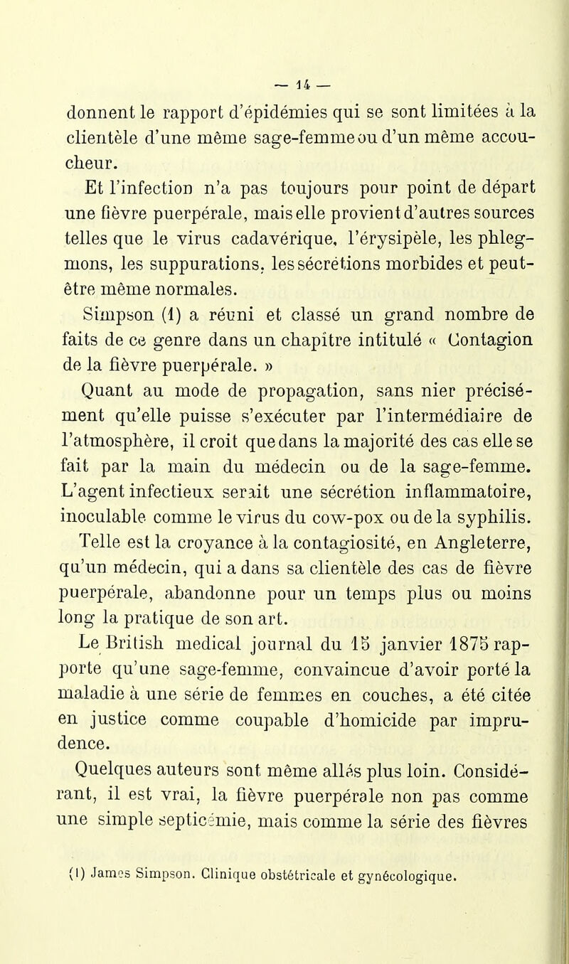 donnent le rapport d'épidémies qui se sont limitées à la clientèle d'une même sage-femme ou d'un même accou- cheur. Et l'infection n'a pas toujours pour point de départ une fièvre puerpérale, mais elle provient d'autres sources telles que le virus cadavérique, l'érysipèle, les phleg- mons, les suppurations, les sécrétions morbides et peut- être même normales. Simpson (1) a réuni et classé un grand nombre de faits de ce genre dans un chapitre intitulé « Contagion de la fièvre puerpérale. » Quant au mode de propagation, sans nier précisé- ment qu'elle puisse s'exécuter par l'intermédiaire de l'atmosphère, il croit que dans la majorité des cas elle se fait par la main du médecin ou de la sage-femme. L'agent infectieux serait une sécrétion inflammatoire, inoculable comme le virus du cow^-pox ou de la syphilis. Telle est la croyance à la contagiosité, en Angleterre, qa'un médecin, qui a dans sa clientèle des cas de fièvre puerpérale, abandonne pour un temps plus ou moins long la pratique de son art. Le British médical journal du IS janvier 1875 rap- porte qu'une sage-femme, convaincue d'avoir porté la maladie à une série de femmes en couches, a été citée en justice comme coupable d'homicide par impru- dence. Quelques auteurs sont même allé.s plus loin. Considé- rant, il est vrai, la fièvre puerpérale non pas comme une simple septicémie, mais comme la série des fièvres