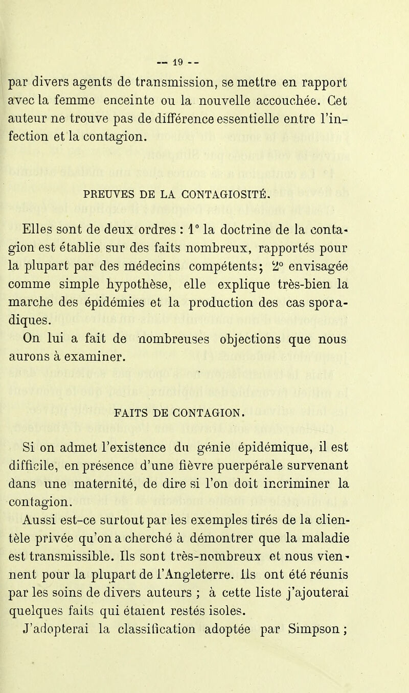 par divers agents de transmission, se mettre en rapport avec la femme enceinte ou la nouvelle accouchée. Cet auteur ne trouve pas de difFérence essentielle entre l'in- fection et la contagion. PREUVES DE LA CONTAGIOSITÉ. Elles sont de deux ordres : 1° la doctrine de la conta- gion est établie sur des faits nombreux, rapportés pour la plupart par des médecins compétents; '2° envisagée comme simple hypothèse, elle explique très-bien la marche des épidémies et la production des cas spora- diques. On lui a fait de nombreuses objections que nous aurons à examiner. FAITS DE CONTAGION. Si on admet l'existence du génie épidémique, il est difficile, en présence d'une fièvre puerpérale survenant dans une maternité, de dire si l'on doit incriminer la contagion. Aussi est-ce surtout par les exemples tirés de la clien- tèle privée qu'on a cherché à démontrer que la maladie est transmissible. Ils soDt très-nombreux et nous vien- nent pour la plupart de l'Angleterre, ils ont été réunis par les soins de divers auteurs ; à cette liste j'ajouterai quelques faits qui étaient restés isoles. J'adopterai la classification adoptée par Simpson ;