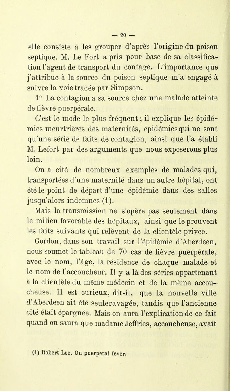 elle consiste à les grouper d'après l'origine du poison septique. M. Le Fort a pris pour base de sa classifica- tion l'agent de transport du contage. L'importance que j'attribue à la source du poison septique m'a engagé à suivre la voie tracée par Simpson. La contagion a sa source chez une malade atteinte de fièvre puerpérale. C'est le mode le plus fréquent ; il explique les épidé- mies meurtrières des maternités, épidémies qui ne sont qu'une série de faits de contagion, ainsi que l'a établi M. Lefort par des arguments que nous exposerons plus loin. On a cité de nombreux exemples de malades qui, transportées d'une maternité dans un autre hôpital, ont été le point de départ d'une épidémie dans des salles jusqu'alors indemnes (1). Mais la transmission ne s'opère pas seulement dans le milieu favorable des hôpitaux, ainsi que le prouvent les faits suivants qui relèvent de la clientèle privée. Gordon, dans son travail sur l'épidémie d'Aberdeen, nous soumet le tableau de 70 cas de fièvre puerpérale, avec le nom, l'âge, la résidence de chaque malade et le nom de l'accoucheur. Il y a là des séries appartenant à la clientèle du même médecin et de la même accou- cheuse. Il est curieux, dit-il, que la nouvelle ville d'Aberdeen ait été seuleravagée, tandis que l'ancienne cité était épargnée. Mais on aura l'explication de ce fait quand on saura que madame Jeffries, accoucheuse, avait (1) Robert Lee. On puerpéral fever.