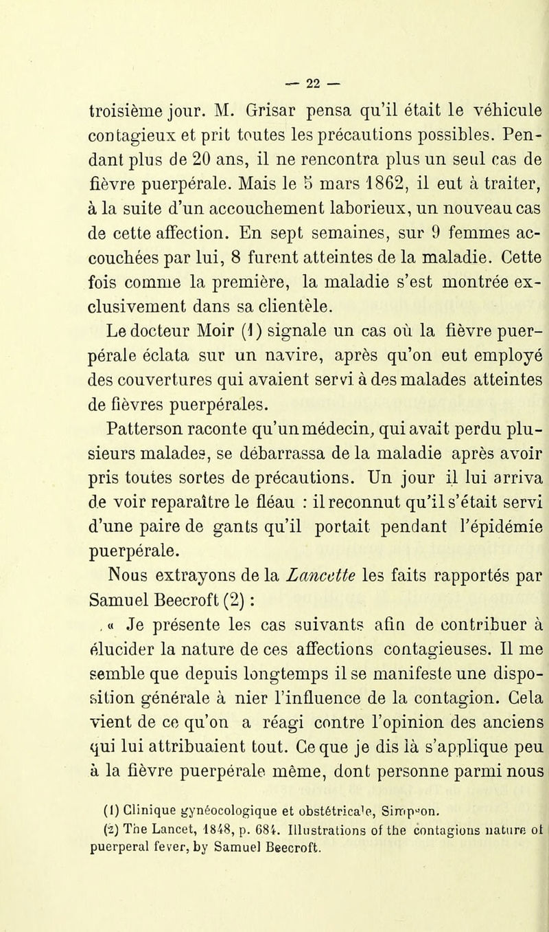 troisième jour. M. Grisar pensa qu'il était le véhicule contagieux et prit toutes les précautions possibles. Pen- dant plus de 20 ans, il ne rencontra plus un seul cas de fièvre puerpérale. Mais le 5 mars 1862, il eut à traiter, à la suite d'un accouchement laborieux, un nouveau cas de cette affection. En sept semaines, sur 9 femmes ac- couchées par lui, 8 furent atteintes de la maladie. Cette fois comme la première, la maladie s'est montrée ex- clusivement dans sa clientèle. Le docteur Moir (1 ) signale un cas où la fièvre puer- pérale éclata sur un navire, après qu'on eut employé des couvertures qui avaient servi à des malades atteintes de fièvres puerpérales. Patterson raconte qu'un médecin, qui avait perdu plu- sieurs malades, se débarrassa de la maladie après avoir pris toutes sortes de précautions. Un jour il lui arriva de voir reparaître le fléau : il reconnut qu'il s'était servi d'une paire de gants qu'il portait pendant l'épidémie puerpérale. Nous extrayons de la Lancette les faits rapportés par Samuel Beecroft (2) : , « Je présente les cas suivants afin de contribuer à élucider la nature de ces affections contagieuses. Il me semble que depuis longtemps il se manifeste une dispo- f-)ition générale à nier l'influence de la contagion. Cela vient de ce qu'on a réagi contre l'opinion des anciens qui lui attribuaient tout. Ce que je dis là s'applique peu à la fièvre puerpérale même, dont personne parmi nous (1) Clinique gynéocologique et obstétrica'e, Simpson. (2) Trie Lancet, 1848, p. 684. Illustrations of the contagions nature ot puerpéral fever, by Samuel Beecroft.