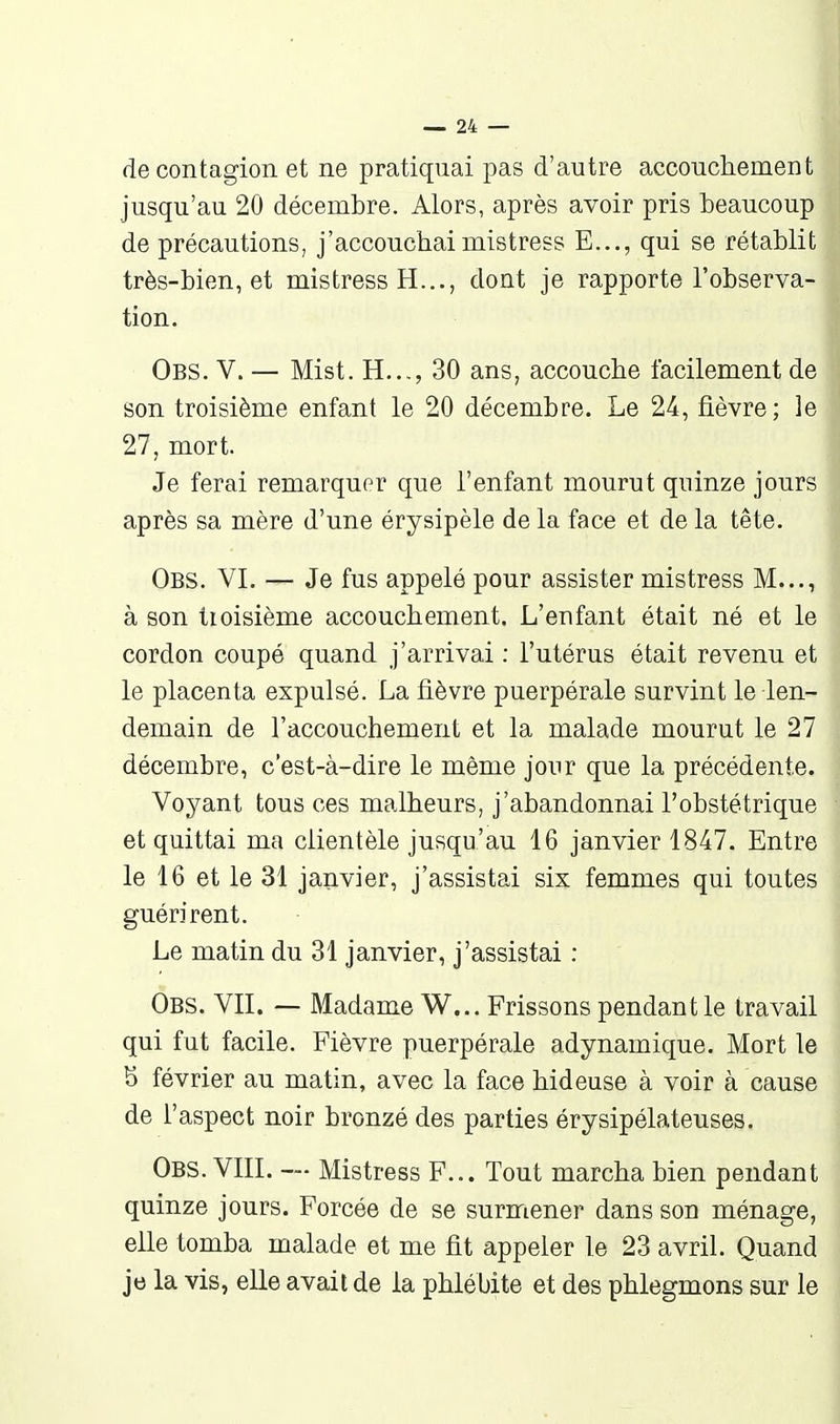 de contagion et ne pratiquai pas d'autre accouchement jusqu'au 20 décembre. Alors, après avoir pris beaucoup de précautions, j'accouchaimistress E..., qui se rétablit très-bien, et mistress H..., dont je rapporte l'observa- tion. Obs. V. — Mist. H..., 30 ans, accouche facilement de son troisième enfant le 20 décembre. Le 24, fièvre ; le 27, mort. Je ferai remarquer que l'enfant mourut quinze jours après sa mère d'une érysipèle delà face et delà tête. Obs. VI. — Je fus appelé pour assister mistress M..., à son troisième accouchement. L'enfant était né et le cordon coupé quand j'arrivai : l'utérus était revenu et le placenta expulsé. La fièvre puerpérale survint le len- demain de l'accouchement et la malade mourut le 27 décembre, c'est-à-dire le même jour que la précédente. Voyant tous ces malheurs, j'abandonnai l'obstétrique et quittai ma clientèle jusqu'au 16 janvier 1847. Entre le 16 et le 31 janvier, j'assistai six femmes qui toutes guérirent. Le matin du 31 janvier, j'assistai : Obs. vit. — Madame W... Frissons pendant le travail qui fut facile. Fièvre puerpérale adynamique. Mort le 8 février au matin, avec la face hideuse à voir à cause de l'aspect noir bronzé des parties érysipélateuses, Obs. VIII. — Mistress F... Tout marcha bien pendant quinze jours. Forcée de se surmener dans son ménage, elle tomba malade et me fit appeler le 23 avril. Quand je la vis, elle avait de la phlébite et des phlegmons sur le