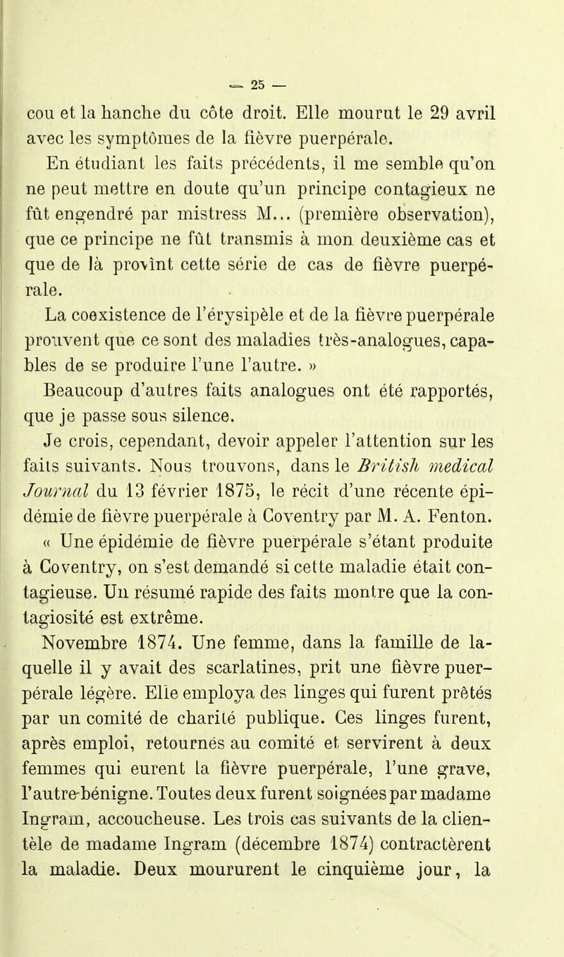 COU et la lianche du côte droit. Elle mourut le 29 avril avec les symptômes de la fièvre puerpérale. En étudiant les faits précédents, il me semble qu'on ne peut mettre en doute qu'un principe contagieux ne fût engendré par mistress M... (première observation), que ce principe ne fût transmis à mon deuxième cas et que de là provînt cette série de cas de fièvre puerpé- rale. La coexistence de l'érysipèle et de la lièvre puerpérale prouvent que ce sont des maladies très-analogues, capa- bles de se produire l'une l'autre. » Beaucoup d'autres faits analogues ont été rapportés, que je passe sous silence. Je crois, cependant, devoir appeler l'attention sur les faits suivants. Nous trouvons, dans le Britùli médical Journal du 13 février 1875, le récit d'une récente épi- démie de fièvre puerpérale à Coventry par M. A. Fenton. « Une épidémie de fièvre puerpérale s'étant produite à Coventry, on s'est demandé si cette maladie était con- tagieuse. Un résumé rapide des faits montre que la con- tagiosité est extrême. Novembre 1874. Une femme, dans la famille de la- quelle il y avait des scarlatines, prit une fièvre puer- pérale légère. Elle employa des linges qui furent prêtés par un comité de charité publique. Ces linges furent, après emploi, retournés au comité et servirent à deux femmes qui eurent la fièvre puerpérale, l'une grave, rautre-bénigne. Toutes deux furent soignéespar madame Ingram, accoucheuse. Les trois cas suivants de la clien- tèle de madame Ingram (décembre 1874) contractèrent la maladie. Deux moururent le cinquième jour, la