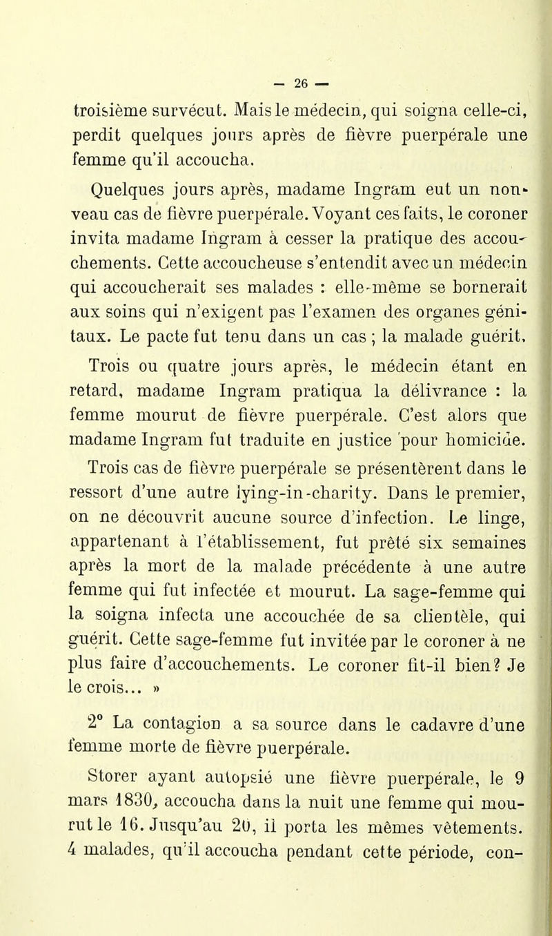 troisième survécut. Mais le médecin, qui soigna celle-ci, perdit quelques jours après de fièvre puerpérale une femme qu'il accoucha. Quelques jours après, madame Ingram eut un non- veau cas de fièvre puerpérale. Voyant ces faits, le coroner Invita madame Ingram à cesser la pratique des accou- chements. Cette accoucheuse s'entendit avec un médecin qui accoucherait ses malades : elle-même se bornerait aux soins qui n'exigent pas l'examen des organes géni- taux. Le pacte fut tenu dans un cas ; la malade guérit. Trois ou {[uatre jours après, le médecin étant en retard, madame Ingram pratiqua la délivrance : la femme mourut de fièvre puerpérale. C'est alors que madame Ingram fut traduite en justice pour homicide. Trois cas de fièvre puerpérale se présentèrent dans le ressort d'une autre lying-in-charity. Dans le premier, on ne découvrit aucune source d'infection, l.e linge, appartenant à l'établissement, fut prêté six semaines après la mort de la malade précédente à une autre femme qui fut infectée et mourut. La sage-femme qui la soigna infecta une accouchée de sa clientèle, qui guérit. Cette sage-femme fut invitée par le coroner à ne plus faire d'accouchements. Le coroner fit-il bien? Je le crois... » 2 La contagion a sa source dans le cadavre d'une femme morte de fièvre puerpérale. Storer ayant autopsié une fièvre puerpérale, le 9 mars 1830, accoucha dans la nuit une femme qui mou- rut le 16. Jusqu'au 20, il porta les mêmes vêtements. 4 malades, qu'il accoucha pendant cette période, con-