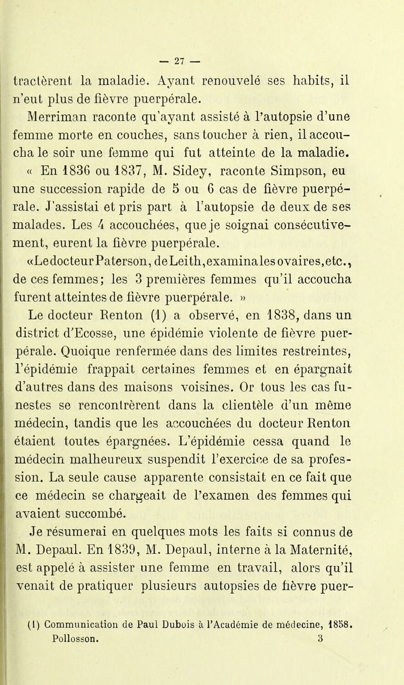 tractèrent la maladie. Ayant renouvelé ses habits, il n'eut plus de fièvre puerpérale. Merriman raconte qu'ayant assisté à l'autopsie d'une femme morte en couches, sans toucher à rien, il accou- cha le soir une femme qui fut atteinte de la maladie. « En 1836 ou 1837, M. Sidey, raconte Simpson, eu une succession rapide de 5 ou 6 cas de fièvre puerpé- rale. J'assistai et pris part à l'autopsie de deux de ses malades. Les 4 accouchées, que je soignai consécutive- ment, eurent la fièvre puerpérale. «LedocteurPaterson, deLeith,examinâtes ovaires,etc., de ces femmes ; les 3 premières femmes qu 'il accoucha furent atteintes de fièvre puerpérale. » Le docteur Renton (1) a observé, en 1838, dans un district d'Ecosse, une épidémie violente de fièvre puer- pérale. Quoique renfermée dans des limites restreintes, l'épidémie frappait certaines femmes et en épargnait d'autres dans des maisons voisines. Or tous les cas fu- nestes se rencontrèrent dans la clientèle d'un même médecin, tandis que les accouchées du docteur Renton étaient toutes épargnées. L'épidémie cessa quand le médecin malheureux suspendit l'exercice de sa profes- sion. La seule cause apparente consistait en ce fait que ce médecin se chargeait de l'examen des femmes qui avaient succombé. Je résumerai en quelques mots les faits si connus de M. Depaul. En 1839, M. Depaul, interne à la Maternité, est appelé à assister une femme en travail, alors qu'il venait de pratiquer plusieurs autopsies de fièvre puer- (1) Commimication de Paul Dubois à l'Académie de médecine, 1858. PoUosson. 3