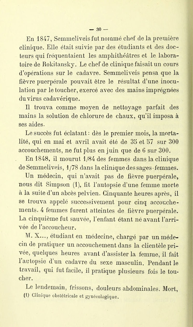 En 1847, Semmeliveis fut nommé chef de la première clinique. Elle était suivie par des étudiants et des doc- teurs qui fréquentaient les amphithéâtres et le labora- toire de Rokitansky. Le chef de clinique faisait un cours d'opérations sur le cadavre. Semmeliveis pensa que la fièvre puerpérale pouvait être le résultat d'une inocu- lation par le toucher, exercé avec des mains imprégnées du virus cadavérique. Il trouva comme moyen de nettoyage parfait des mains la solution de chlorure de chaux, qu'il imposa à ses aides. Le succès fut éclatant : dès le premier mois, la morta- lité, qui en mai et avril avait été de 3S et 57 sur 300 accouchements, ne fut plus en juin que de 6 sur 300. En 1848, il mourut 1/84 des femmes dans la clinique de Semmeliveis, 1/78 dans la clinique des sages-femmes. Un médecin, qui n'avait pas de fièvre puerpérale, nous dit Simpson (1), fit l'autopsie d'une femme morte à la suite d'un abcès pelvien. Cinquante heures après, il se trouva appelé successivement pour cinq accouche- ments. 4 femmes farent atteintes de fièvre puerpérale. La cinquième fut sauvée, l'enfant étant né avant l'arri- vée de l'accoucheur. M. X..., étudiant en médecine, chargé par un méde- cin de pratiquer un accouchement dans la clientèle pri- vée, quelques heures avant d'assister la femme, il fait l'autopsie d'un cadavre du sexe masculin. Pendant le travail, qui fut facile, il pratique plusieurs fois le tou- cher. Le lendemain, frissons, douleurs abdominales. Mort, (I) Clinique obstétricale et gynécologique.